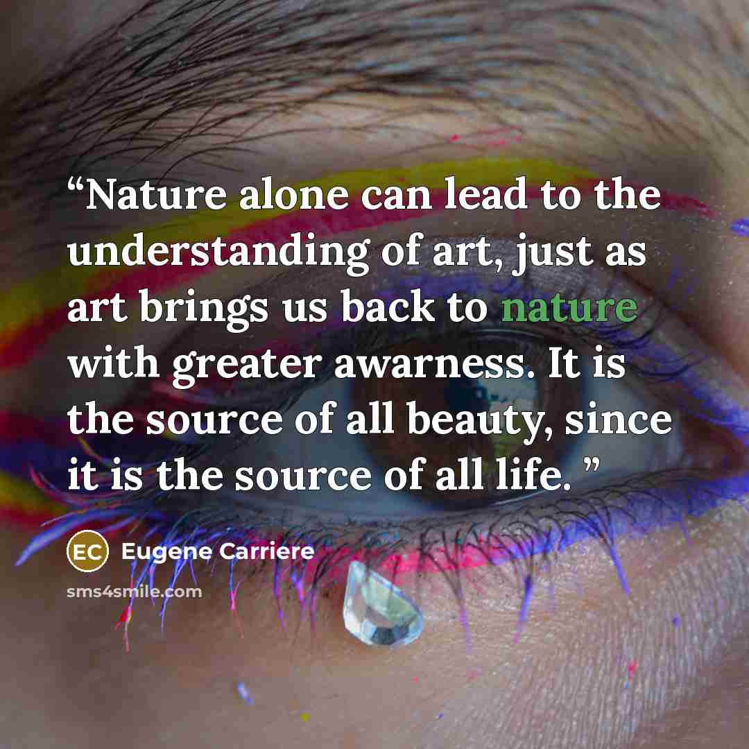 “Nature alone can lead to the understanding of art, just as art brings us back to nature with greater awarness. It is the source of all beauty, since it is the source of all life.” quote by Eugene Carriere