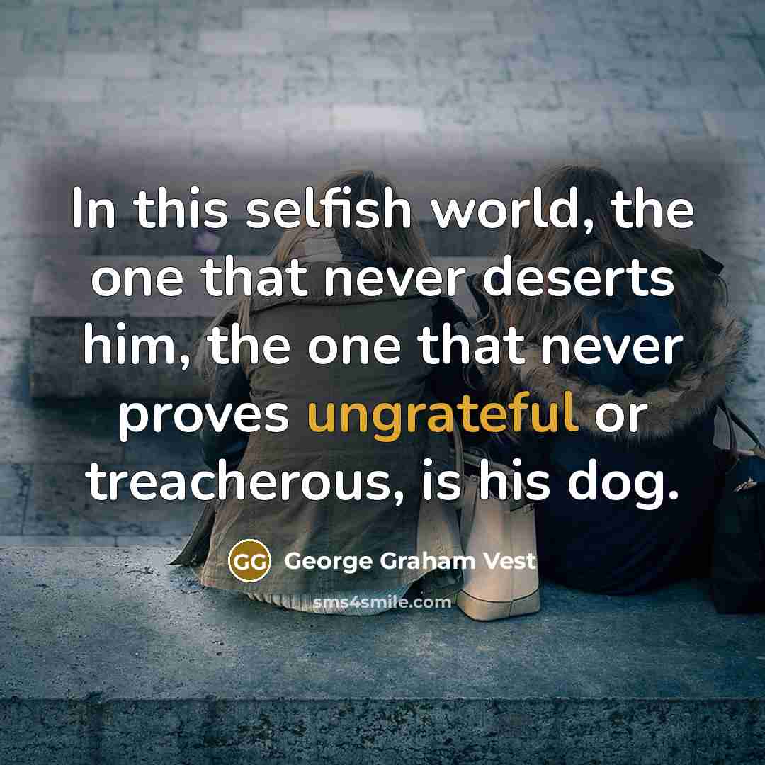 “In this selfish world, the one that never deserts him, the one that never proves ungrateful or treacherous, is his dog.” quote by George Graham Vest