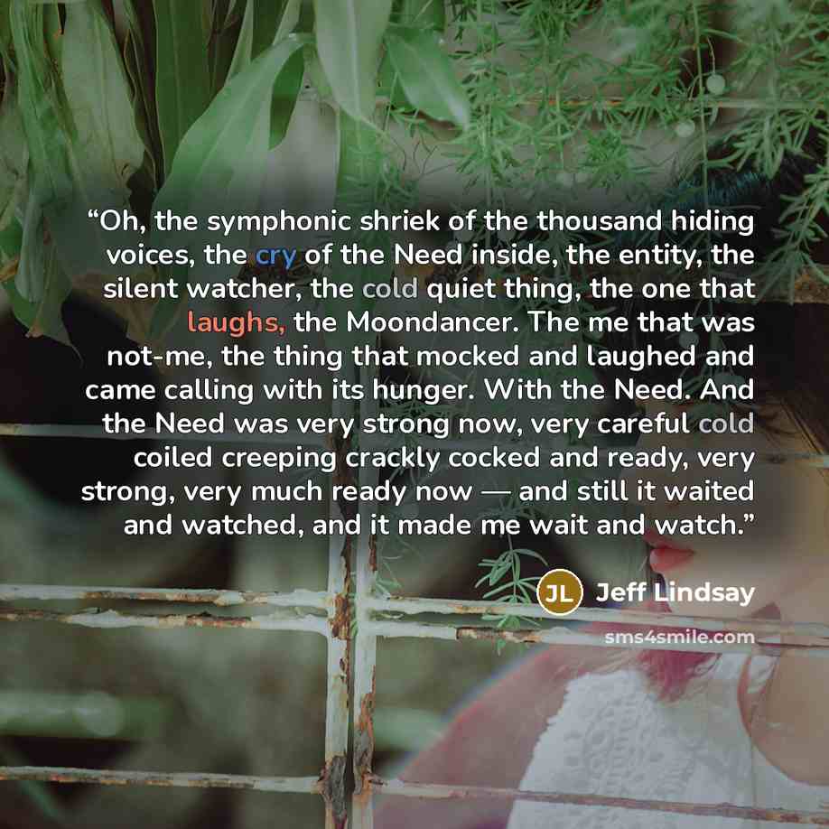 “Oh, the symphonic shriek of the thousand hiding voices, the cry of the Need inside, the entity, the silent watcher, the cold quiet thing, the one that laughs, the Moondancer. The me that was not-me, the thing that mocked and laughed and came calling with its hunger. With the Need. And the Need was…” quote by Jeff Lindsay
