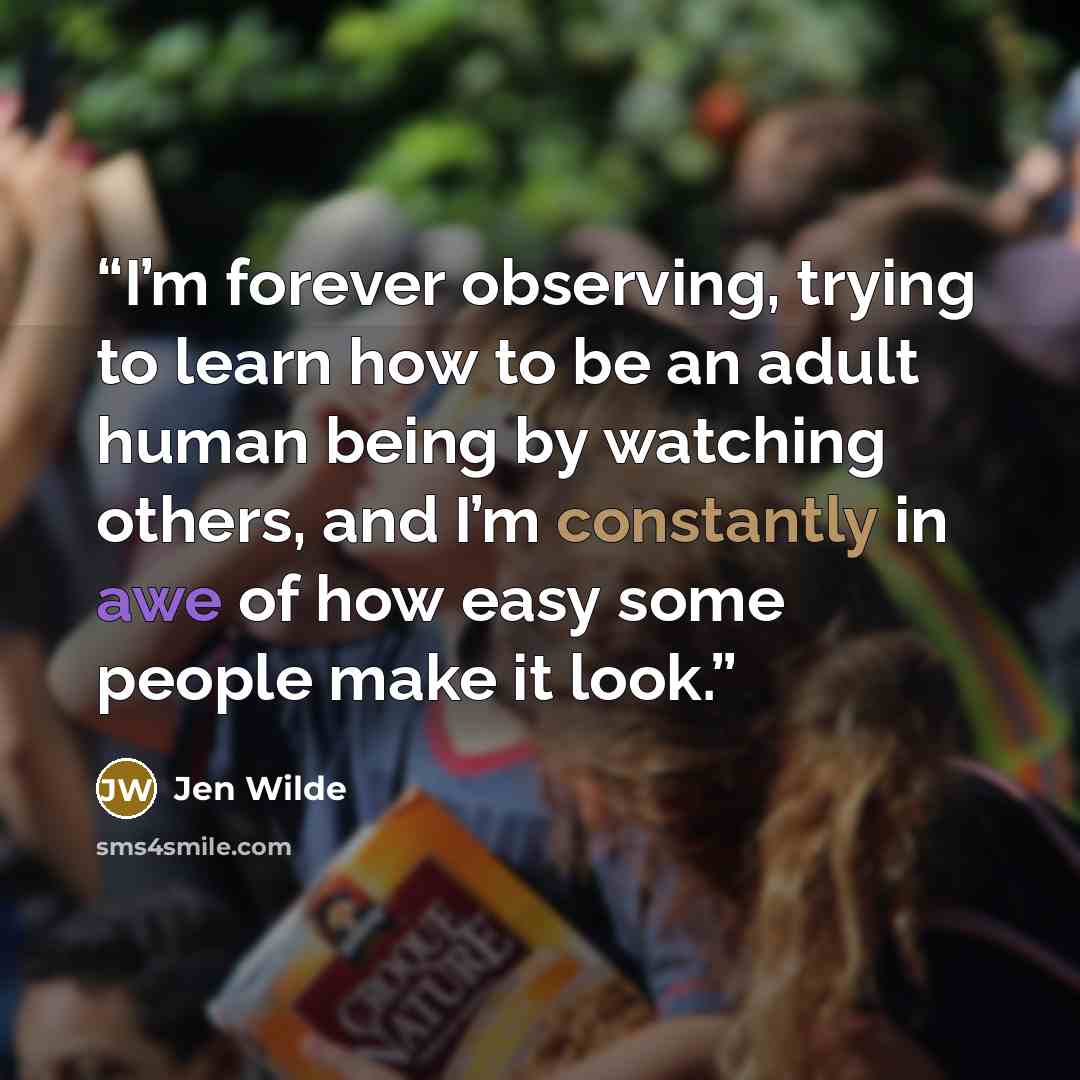 “I’m forever observing, trying to learn how to be an adult human being by watching others, and I’m constantly in awe of how easy some people make it look.” quote by Jen Wilde