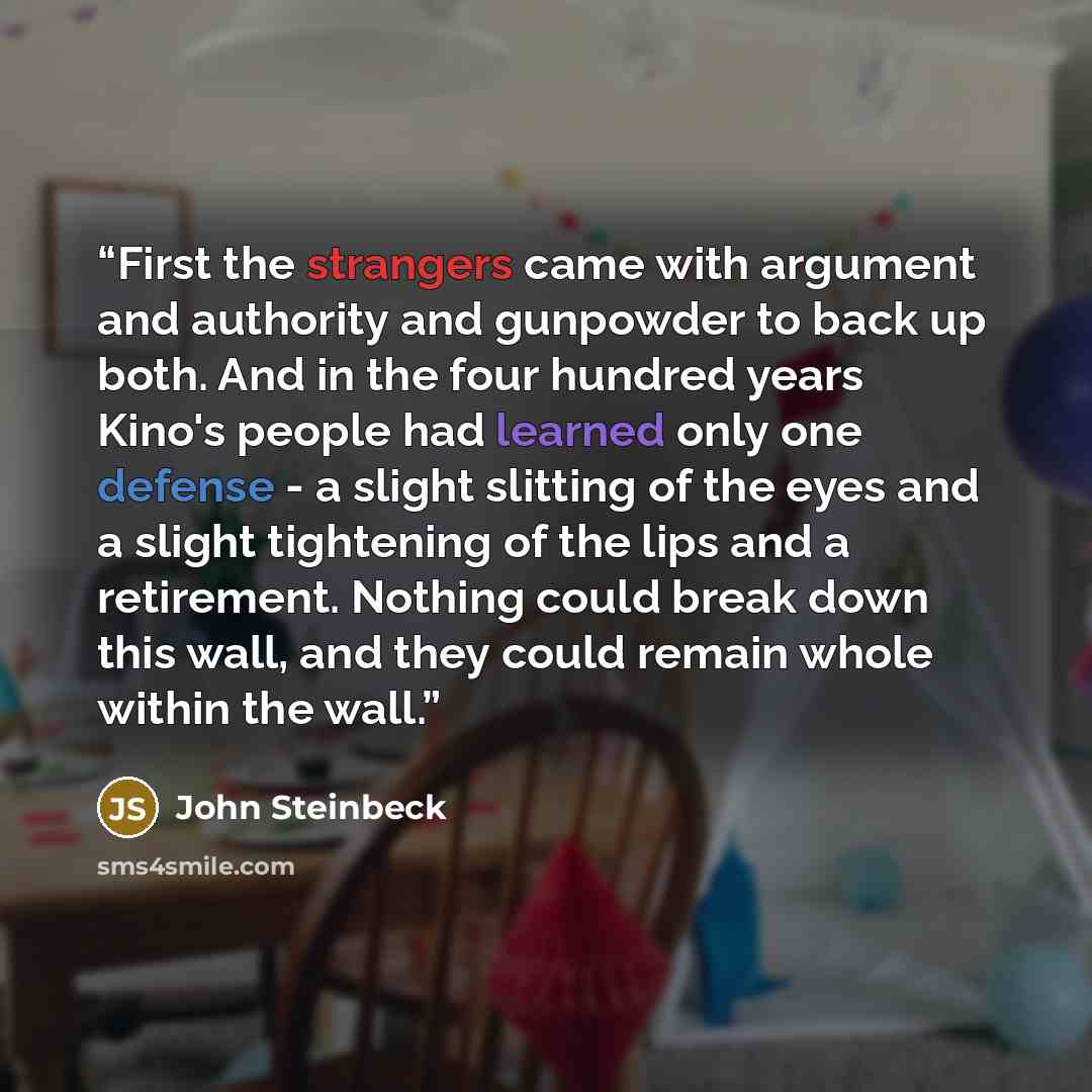 “First the strangers came with argument and authority and gunpowder to back up both. And in the four hundred years Kino's people had learned only one defense - a slight slitting of the eyes and a slight tightening of the lips and a retirement. Nothing could break down this wall, and they could…” quote by John Steinbeck