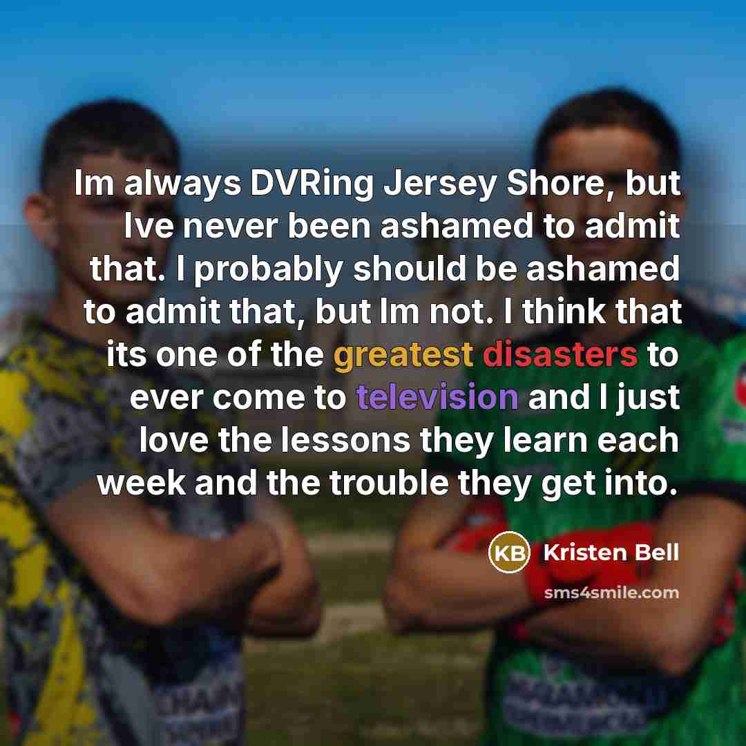 “Im always DVRing Jersey Shore, but Ive never been ashamed to admit that. I probably should be ashamed to admit that, but Im not. I think that its one of the greatest disasters to ever come to television and I just love the lessons they learn each week and the trouble they get into.” quote by Kristen Bell