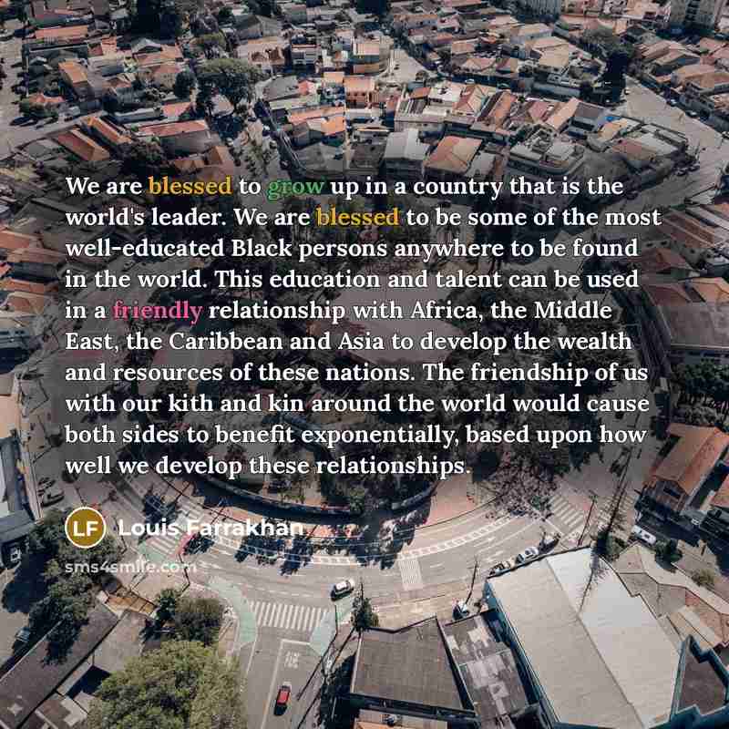“We are blessed to grow up in a country that is the world's leader. We are blessed to be some of the most well-educated Black persons anywhere to be found in the world. This education and talent can be used in a friendly relationship with Africa, the Middle East, the Caribbean and Asia to develop…” quote by Louis Farrakhan