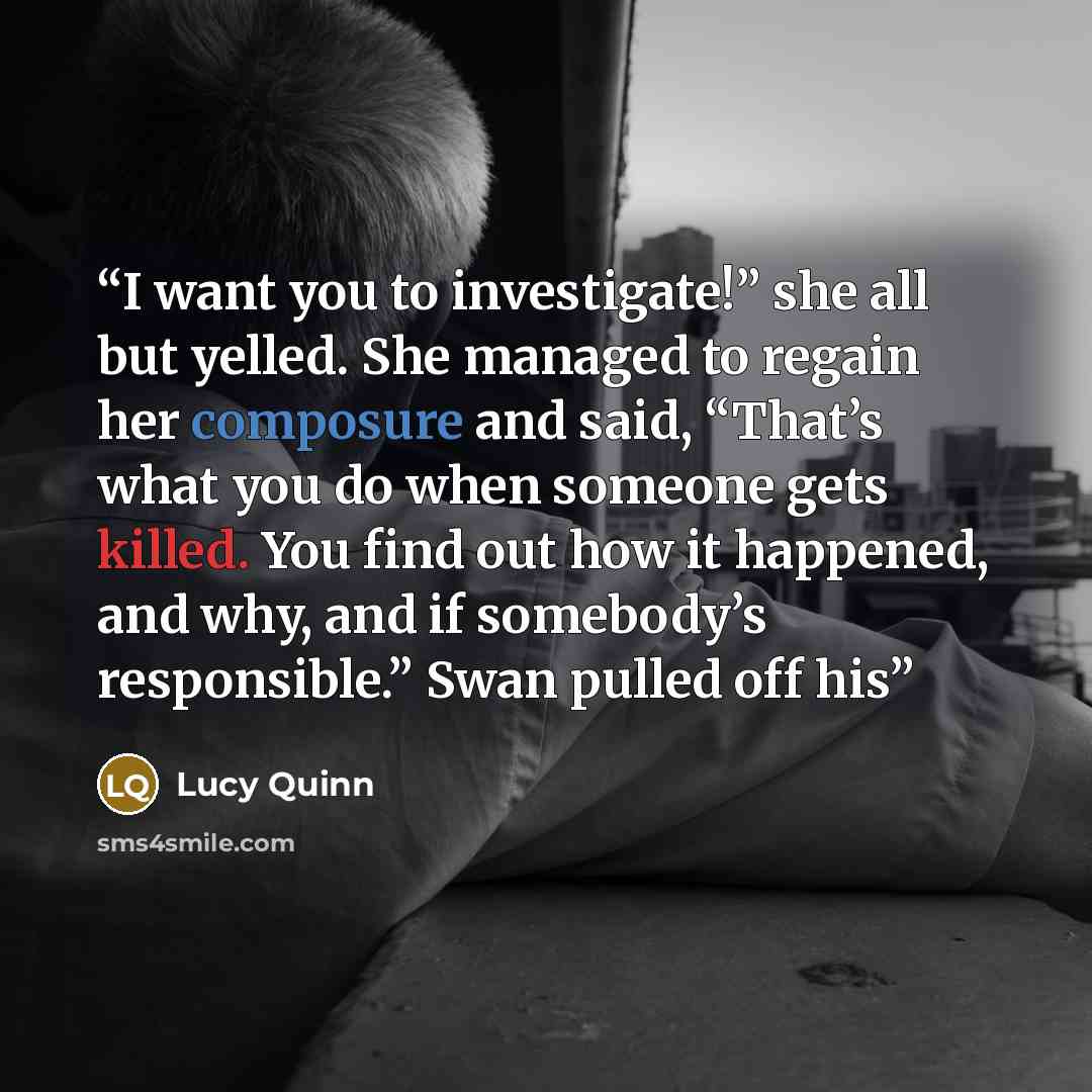 “I want you to investigate!” she all but yelled. She managed to regain her composure and said, “That’s what you do when someone gets killed. You find out how it happened, and why, and if somebody’s responsible.” Swan pulled off his” quote by Lucy Quinn