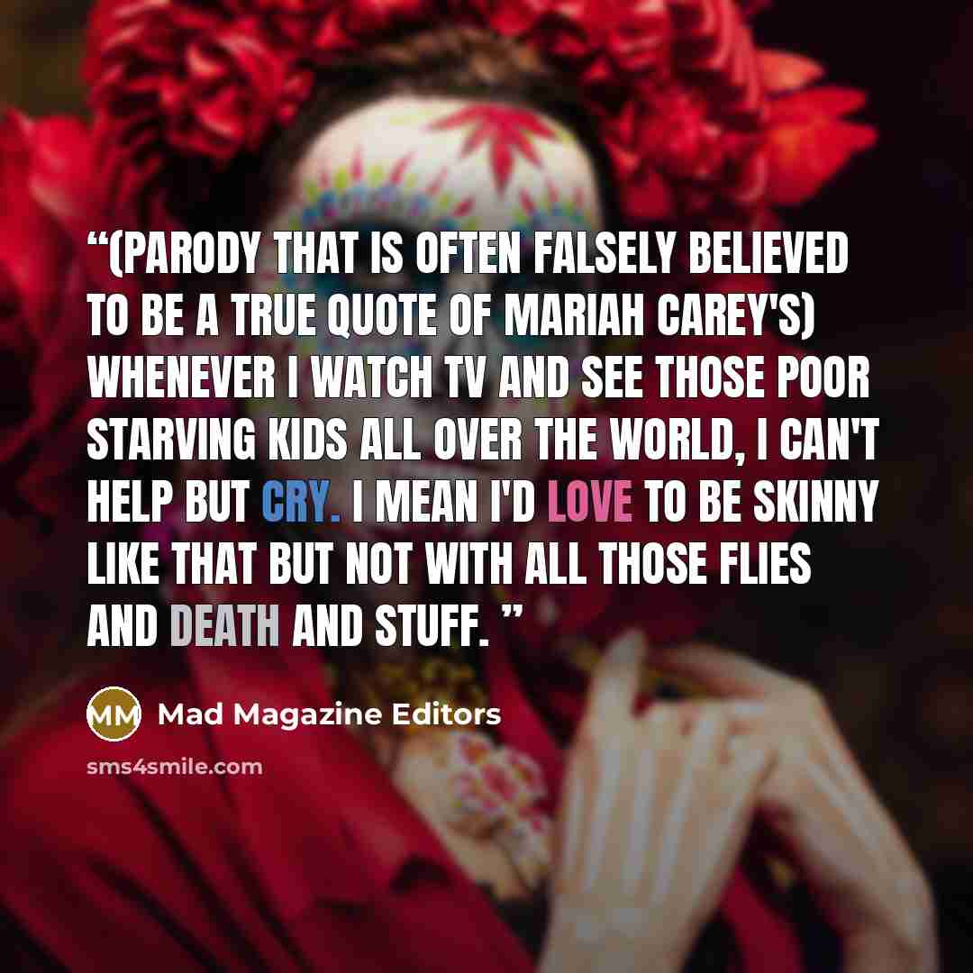 “(Parody that is often falsely believed to be a true quote of Mariah Carey's) Whenever I watch TV and see those poor starving kids all over the world, I can't help but cry. I mean I'd love to be skinny like that but not with all those flies and death and stuff.” quote by Mad Magazine Editors