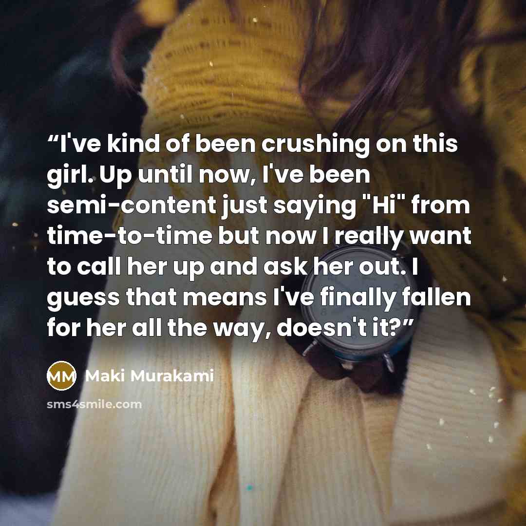 “I've kind of been crushing on this girl. Up until now, I've been semi-content just saying "Hi" from time-to-time but now I really want to call her up and ask her out. I guess that means I've finally fallen for her all the way, doesn't it?” quote by Maki Murakami