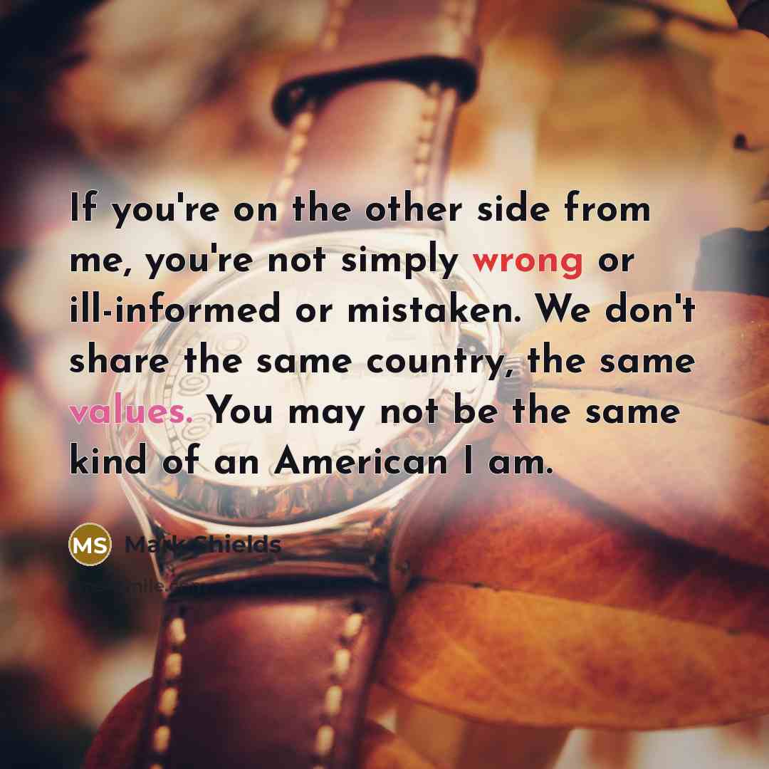 “If you're on the other side from me, you're not simply wrong or ill-informed or mistaken. We don't share the same country, the same values. You may not be the same kind of an American I am.” quote by Mark Shields