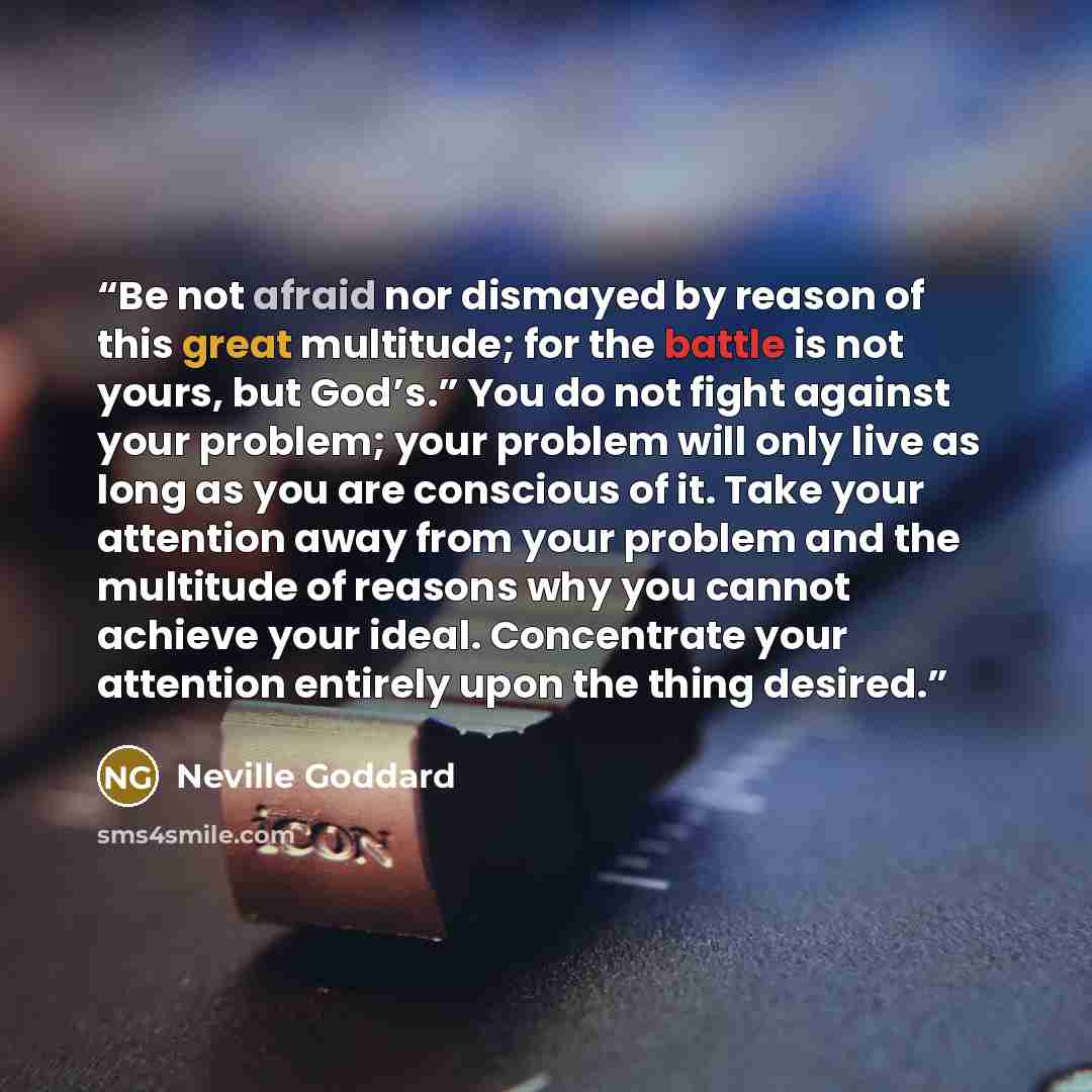 “Be not afraid nor dismayed by reason of this great multitude; for the battle is not yours, but God’s.” You do not fight against your problem; your problem will only live as long as you are conscious of it. Take your attention away from your problem and the multitude of reasons why you cannot…” quote by Neville Goddard