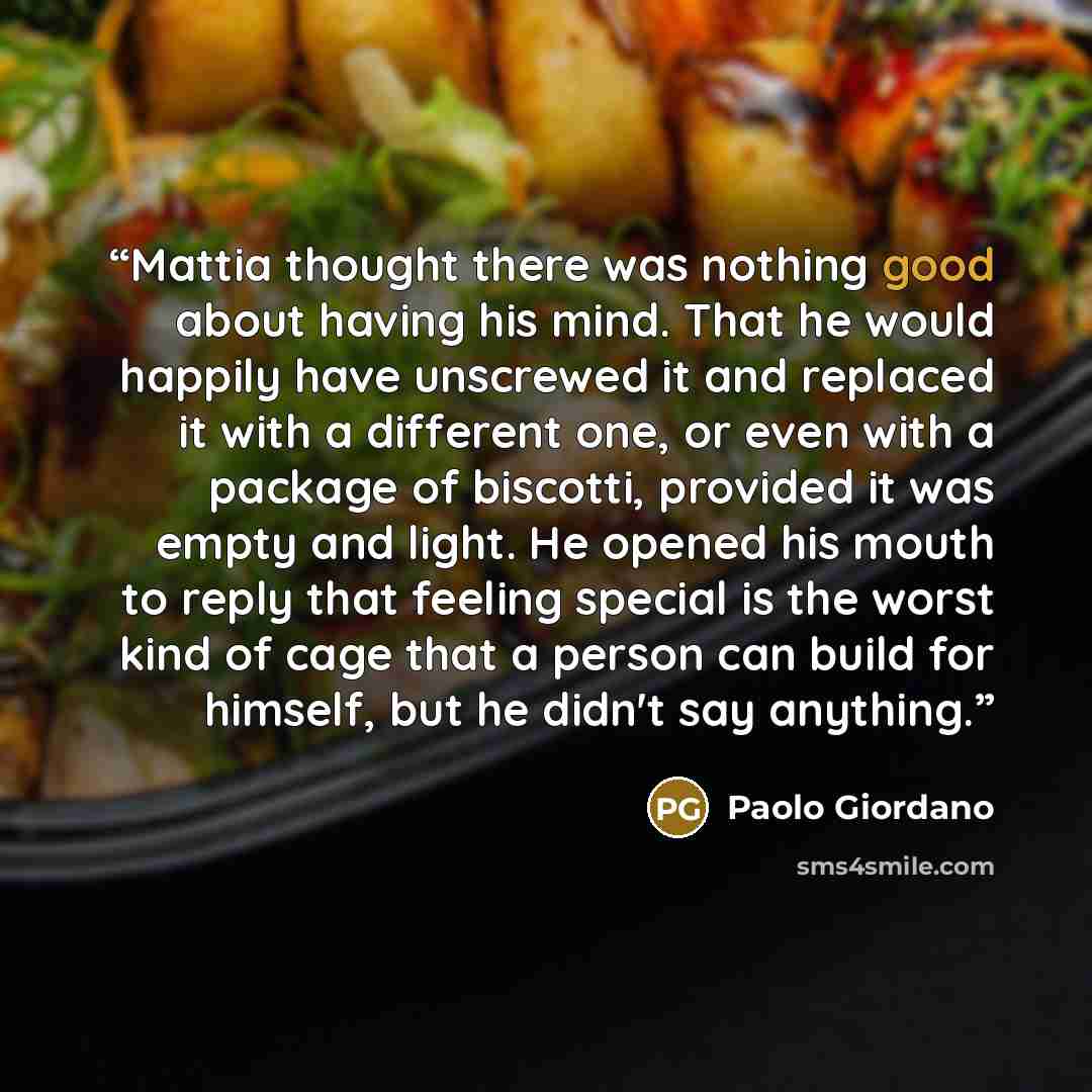 “Mattia thought there was nothing good about having his mind. That he would happily have unscrewed it and replaced it with a different one, or even with a package of biscotti, provided it was empty and light. He opened his mouth to reply that feeling special is the worst kind of cage that a person…” quote by Paolo Giordano