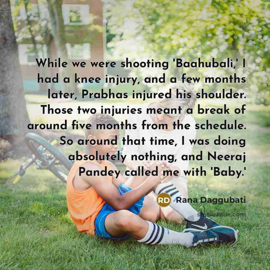 “While we were shooting 'Baahubali,' I had a knee injury, and a few months later, Prabhas injured his shoulder. Those two injuries meant a break of around five months from the schedule. So around that time, I was doing absolutely nothing, and Neeraj Pandey called me with 'Baby.'” quote by Rana Daggubati