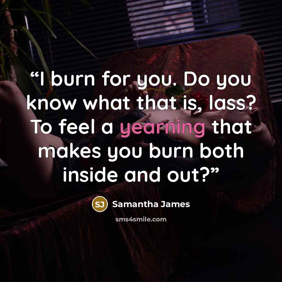 “I burn for you. Do you know what that is, lass? To feel a yearning that makes you burn both inside and out?” quote by Samantha James