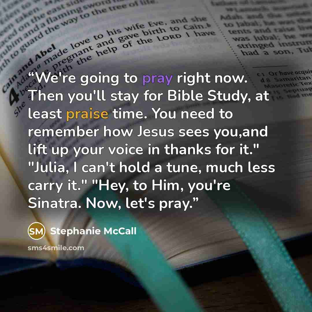“We're going to pray right now. Then you'll stay for Bible Study, at least praise time. You need to remember how Jesus sees you,and lift up your voice in thanks for it." "Julia, I can't hold a tune, much less carry it." "Hey, to Him, you're Sinatra. Now, let's pray.” quote by Stephanie McCall