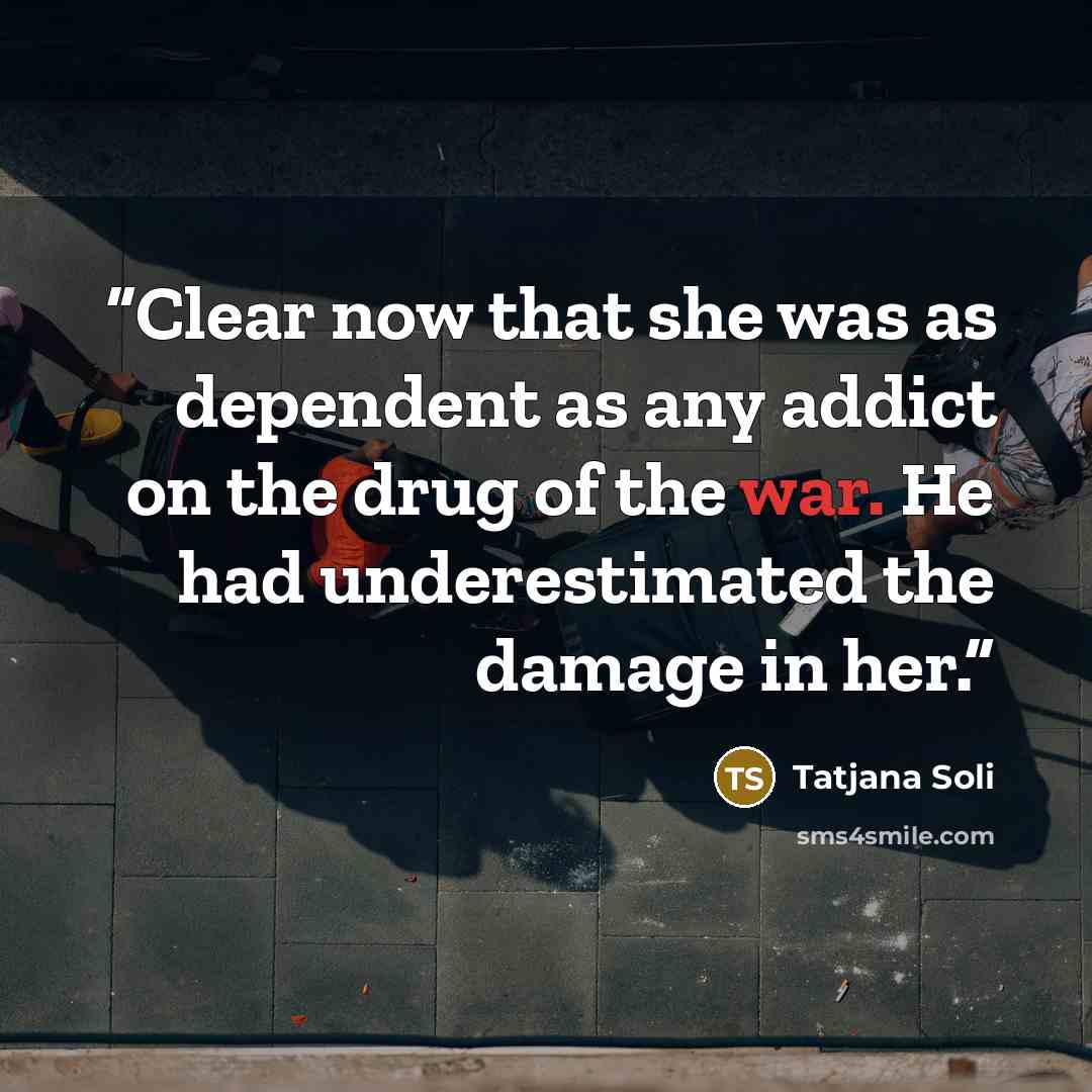 “Clear now that she was as dependent as any addict on the drug of the war. He had underestimated the damage in her.” quote by Tatjana Soli