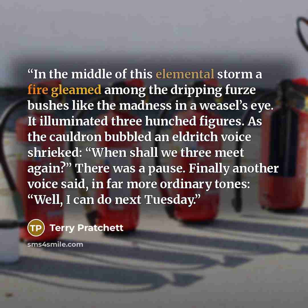 “In the middle of this elemental storm a fire gleamed among the dripping furze bushes like the madness in a weasel’s eye. It illuminated three hunched figures. As the cauldron bubbled an eldritch voice shrieked: “When shall we three meet again?” There was a pause. Finally another voice said, in far…” quote by Terry Pratchett