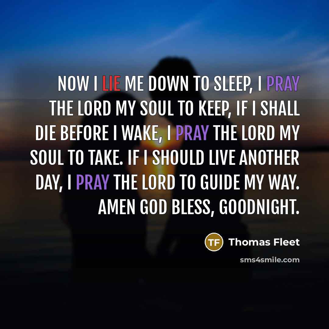 “Now I lie me down to sleep, I pray the Lord my soul to keep, if I shall die before I wake, I pray The Lord my soul to take. If I should live another day, I pray the Lord to guide my way. Amen God bless, goodnight.” quote by Thomas Fleet