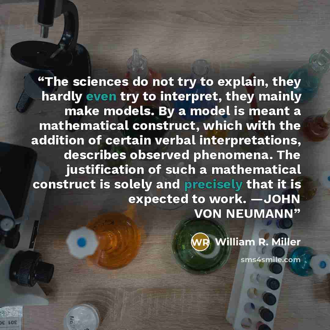 “The sciences do not try to explain, they hardly even try to interpret, they mainly make models. By a model is meant a mathematical construct, which with the addition of certain verbal interpretations, describes observed phenomena. The justification of such a mathematical construct is solely and…” quote by William R. Miller