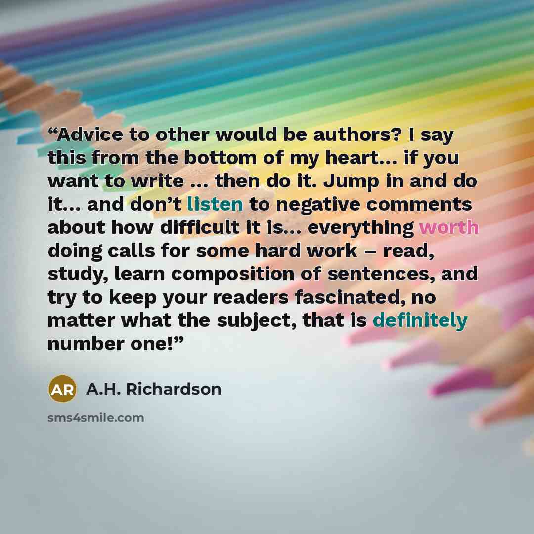 “Advice to other would be authors? I say this from the bottom of my heart… if you want to write … then do it. Jump in and do it… and don’t listen to negative comments about how difficult it is… everything worth doing calls for some hard work – read, study, learn composition of sentences, and try to…” quote by A.H. Richardson