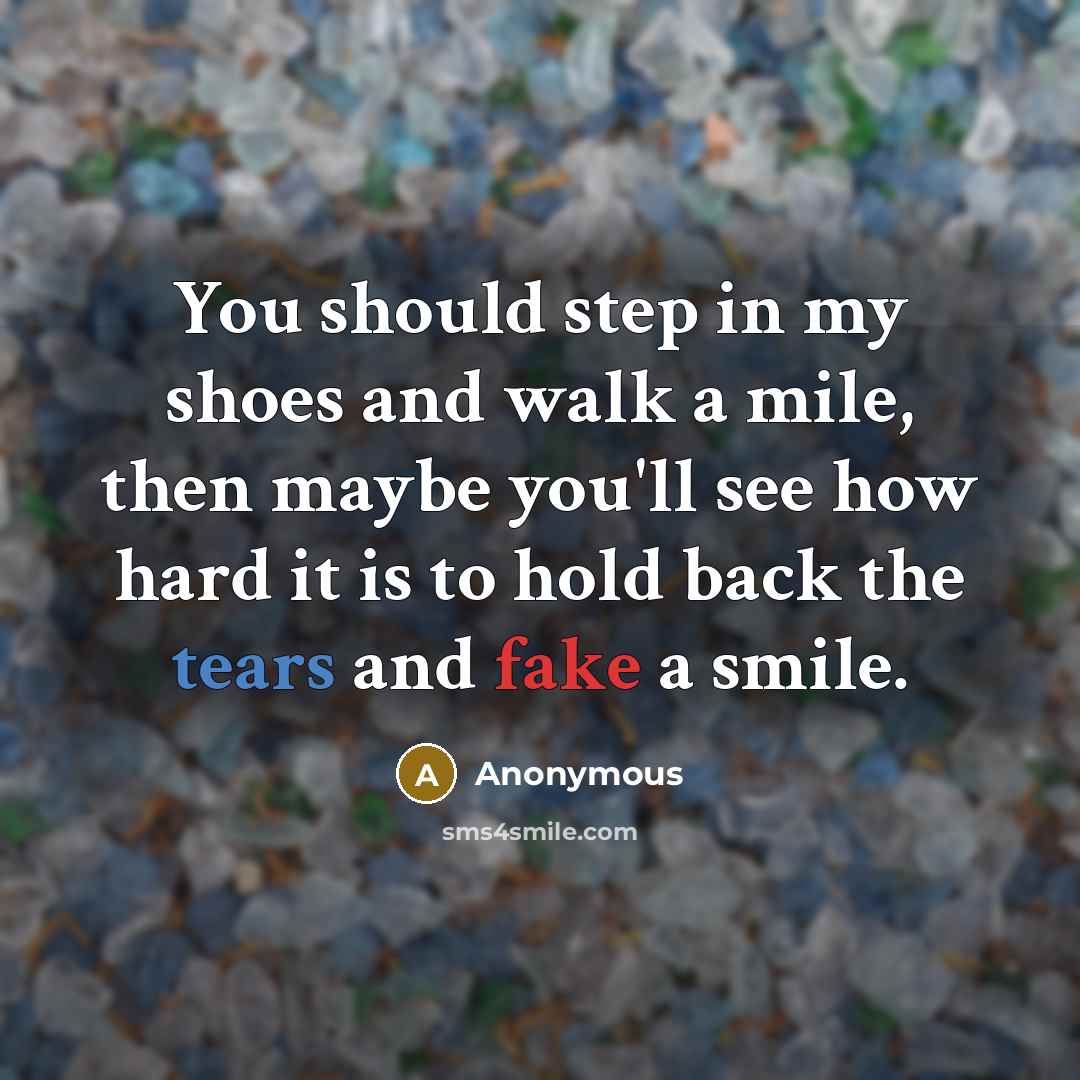 “You should step in my shoes and walk a mile, then maybe you'll see how hard it is to hold back the tears and fake a smile.” quote by Anonymous