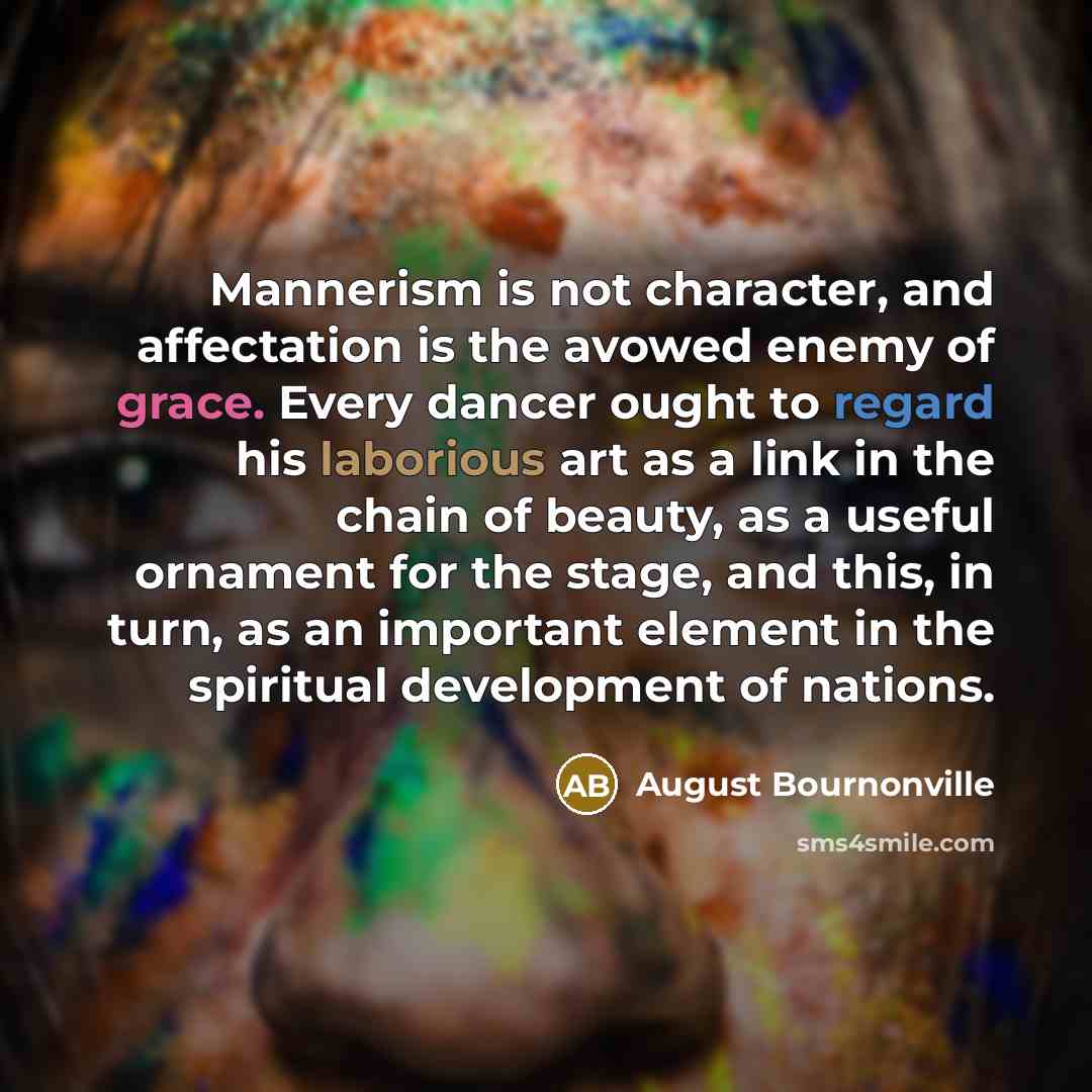 “Mannerism is not character, and affectation is the avowed enemy of grace. Every dancer ought to regard his laborious art as a link in the chain of beauty, as a useful ornament for the stage, and this, in turn, as an important element in the spiritual development of nations.” quote by August Bournonville