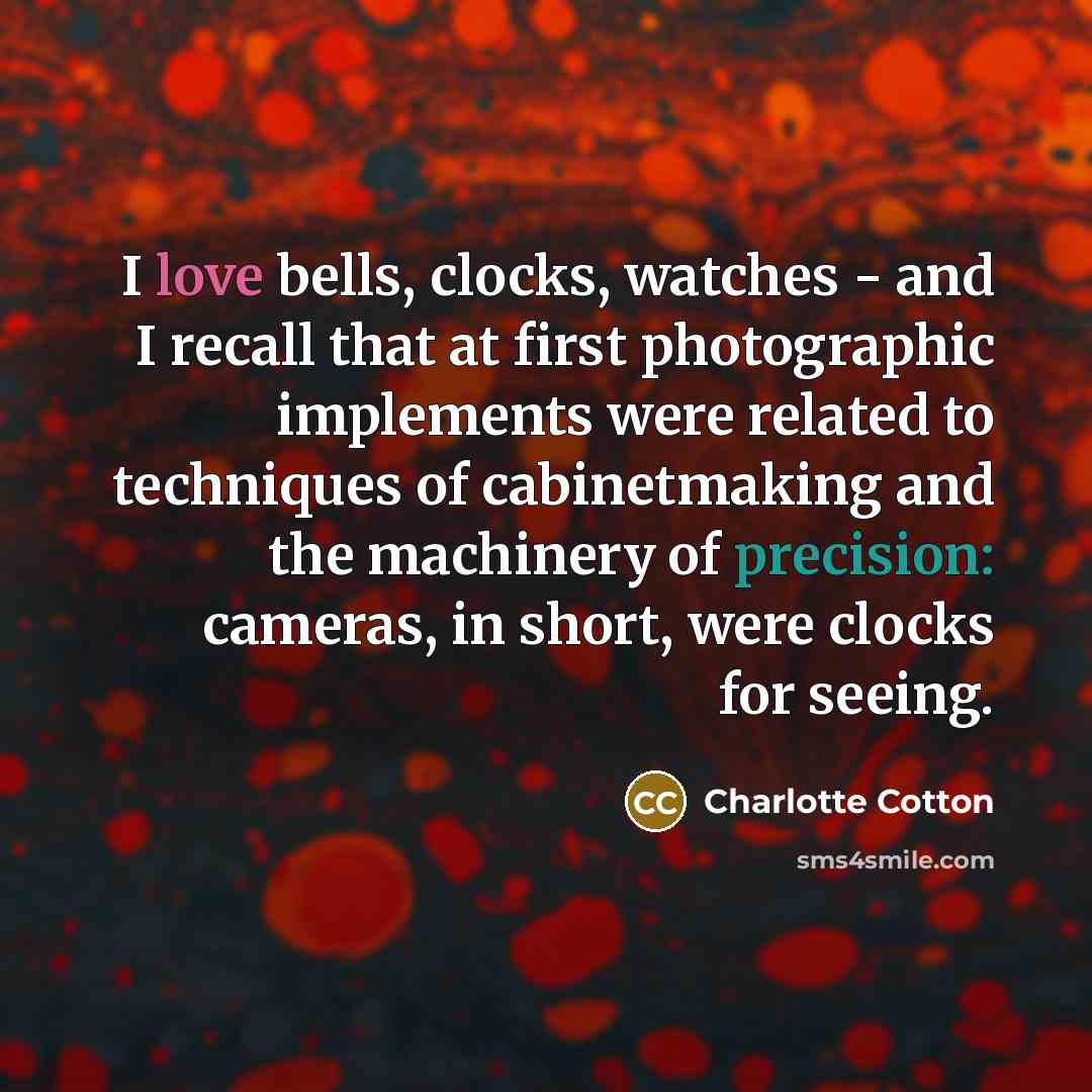 “I love bells, clocks, watches - and I recall that at first photographic implements were related to techniques of cabinetmaking and the machinery of precision: cameras, in short, were clocks for seeing.” quote by Charlotte Cotton