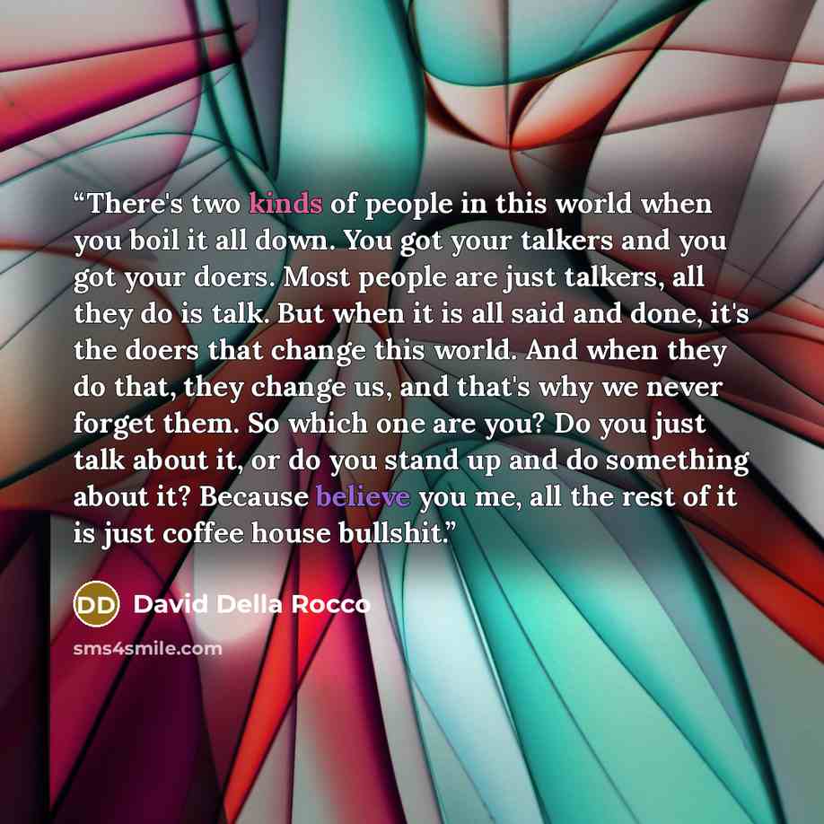 “There's two kinds of people in this world when you boil it all down. You got your talkers and you got your doers. Most people are just talkers, all they do is talk. But when it is all said and done, it's the doers that change this world. And when they do that, they change us, and that's why we…” quote by David Della Rocco