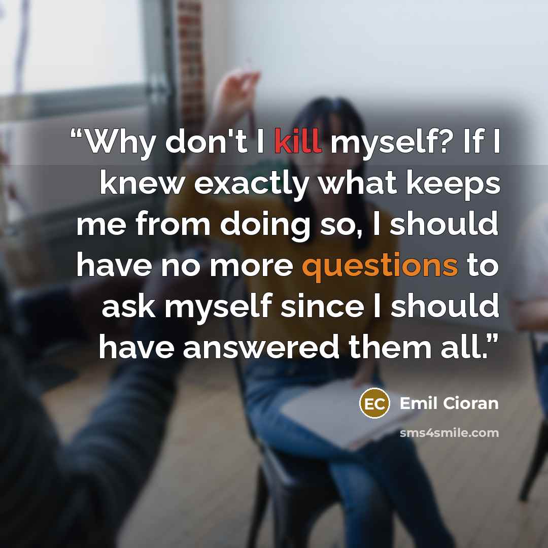 “Why don't I kill myself? If I knew exactly what keeps me from doing so, I should have no more questions to ask myself since I should have answered them all.” quote by Emil Cioran