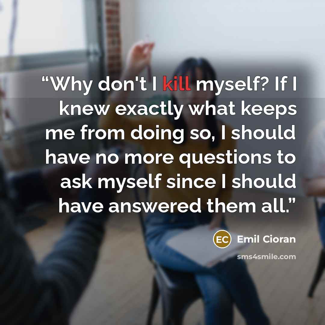 “Why don't I kill myself? If I knew exactly what keeps me from doing so, I should have no more questions to ask myself since I should have answered them all.” quote by Emil Cioran