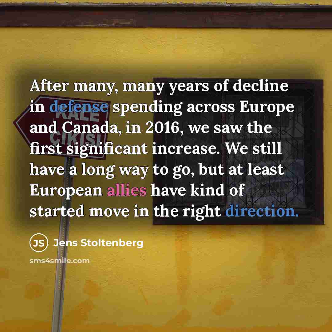 “After many, many years of decline in defense spending across Europe and Canada, in 2016, we saw the first significant increase. We still have a long way to go, but at least European allies have kind of started move in the right direction.” quote by Jens Stoltenberg