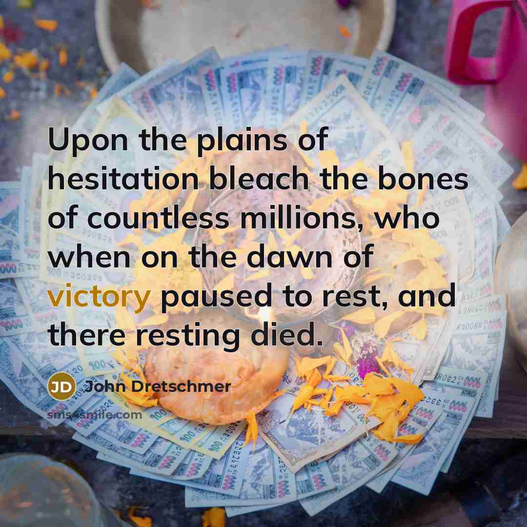 “Upon the plains of hesitation bleach the bones of countless millions, who when on the dawn of victory paused to rest, and there resting died.” quote by John Dretschmer