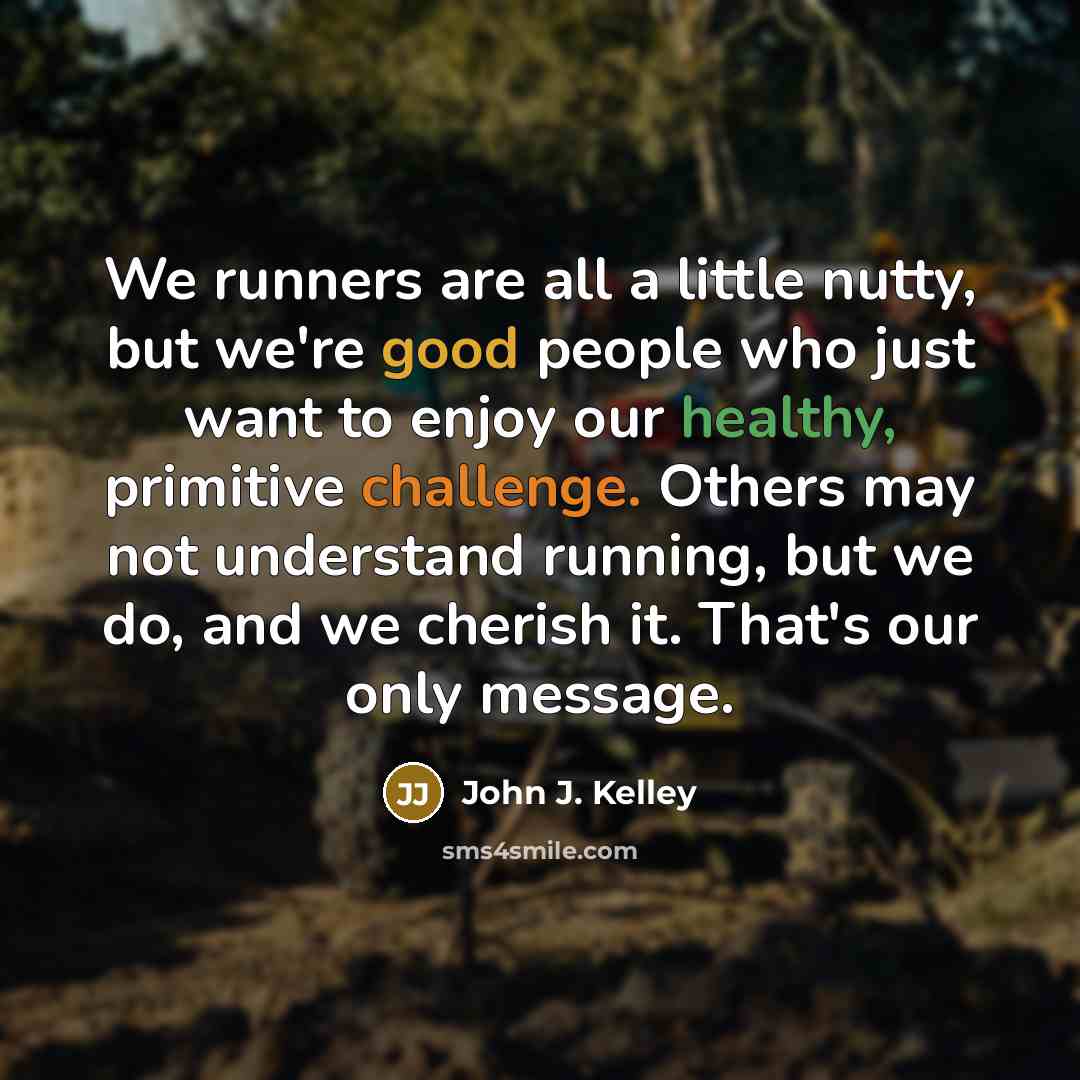 “We runners are all a little nutty, but we're good people who just want to enjoy our healthy, primitive challenge. Others may not understand running, but we do, and we cherish it. That's our only message.” quote by John J. Kelley