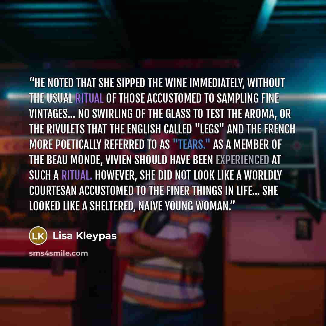 “He noted that she sipped the wine immediately, without the usual ritual of those accustomed to sampling fine vintages... no swirling of the glass to test the aroma, or the rivulets that the English called "legs" and the French more poetically referred to as "tears." As a member of the beau monde…” quote by Lisa Kleypas