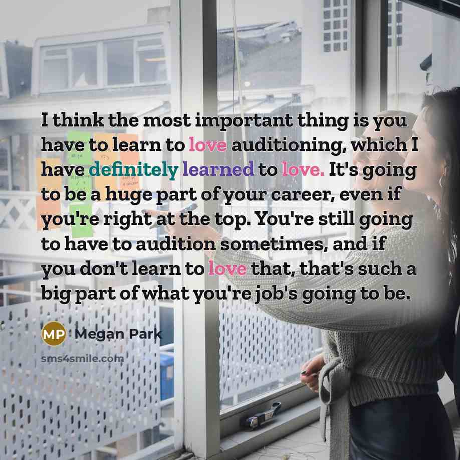 “I think the most important thing is you have to learn to love auditioning, which I have definitely learned to love. It's going to be a huge part of your career, even if you're right at the top. You're still going to have to audition sometimes, and if you don't learn to love that, that's such a big…” quote by Megan Park