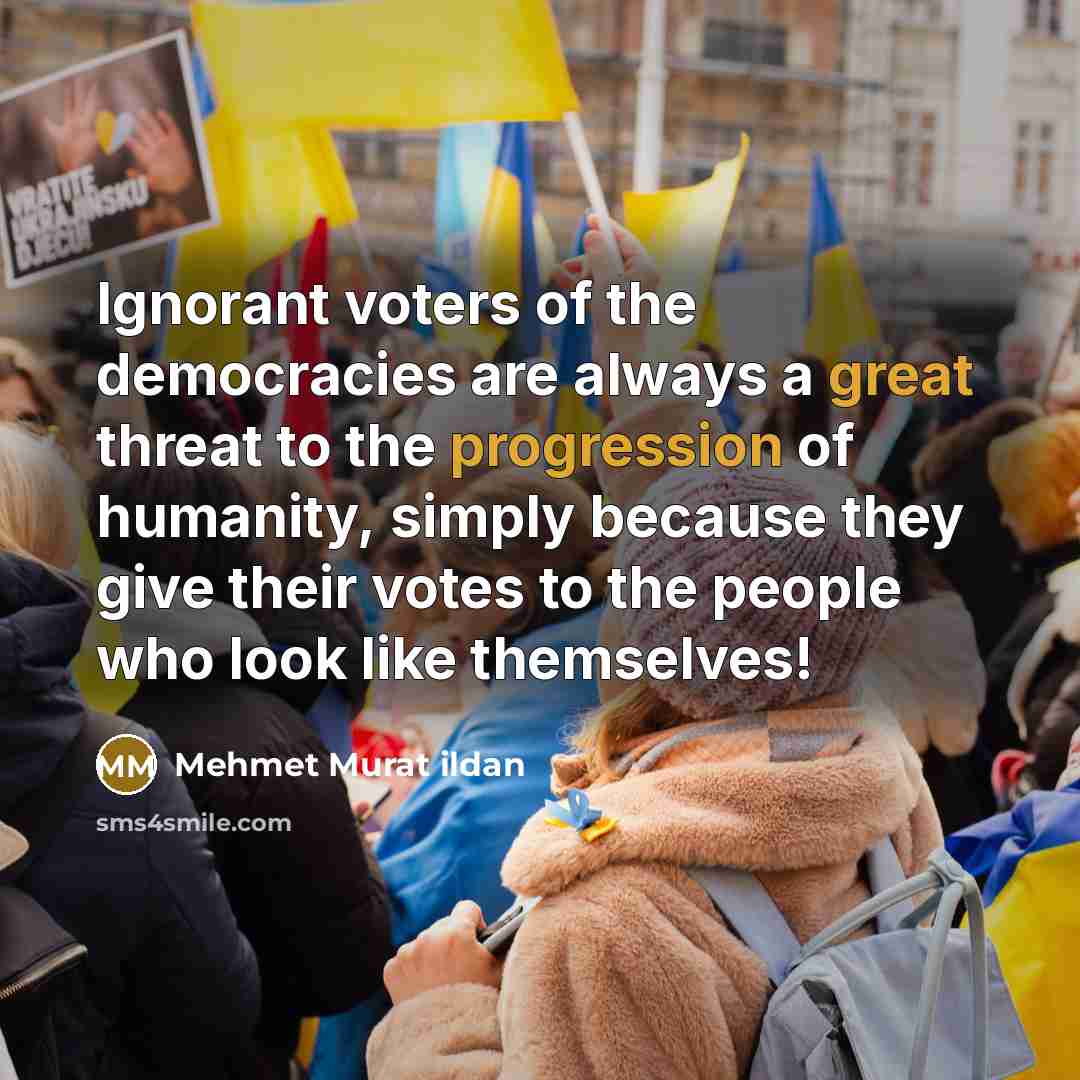 “Ignorant voters of the democracies are always a great threat to the progression of humanity, simply because they give their votes to the people who look like themselves!” quote by Mehmet Murat Ildan