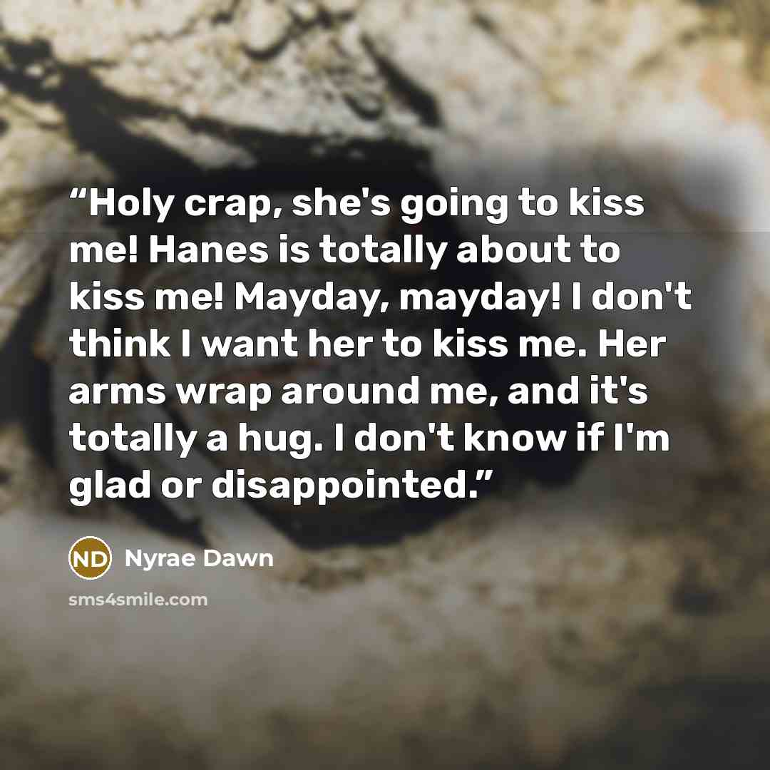 “Holy crap, she's going to kiss me! Hanes is totally about to kiss me! Mayday, mayday! I don't think I want her to kiss me. Her arms wrap around me, and it's totally a hug. I don't know if I'm glad or disappointed.” quote by Nyrae Dawn