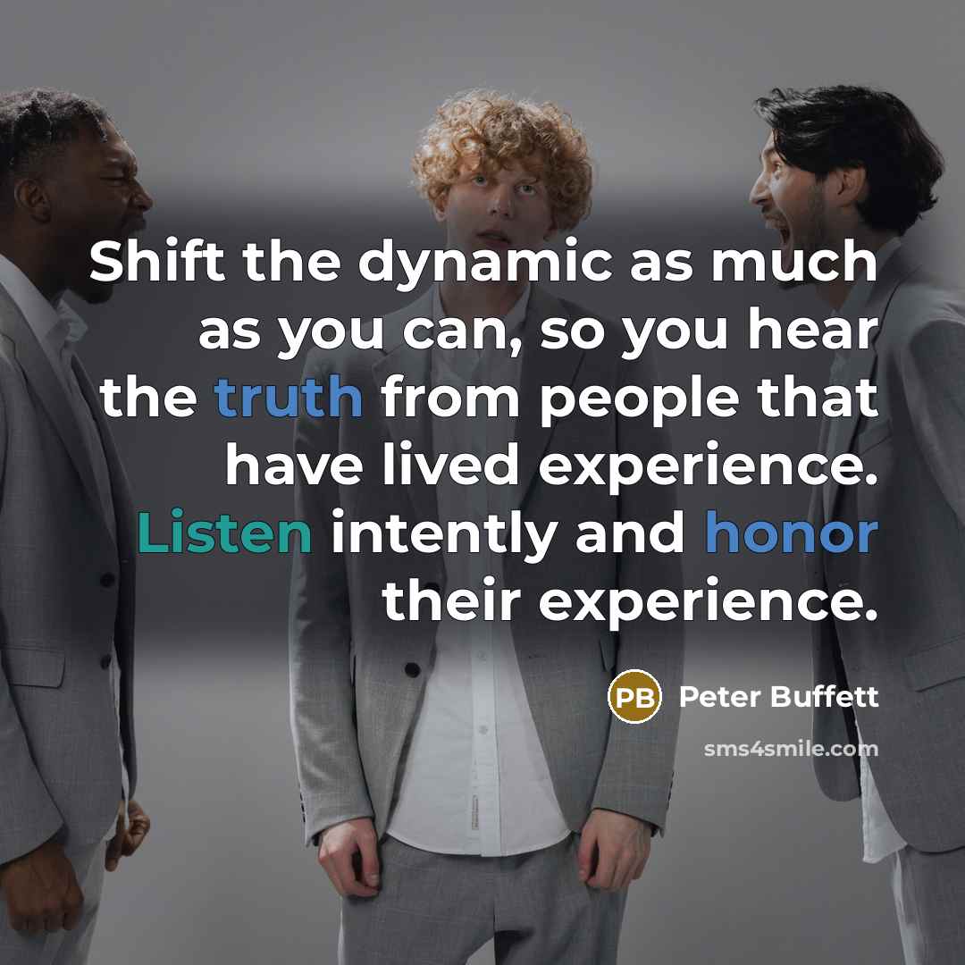 “Shift the dynamic as much as you can, so you hear the truth from people that have lived experience. Listen intently and honor their experience.” quote by Peter Buffett