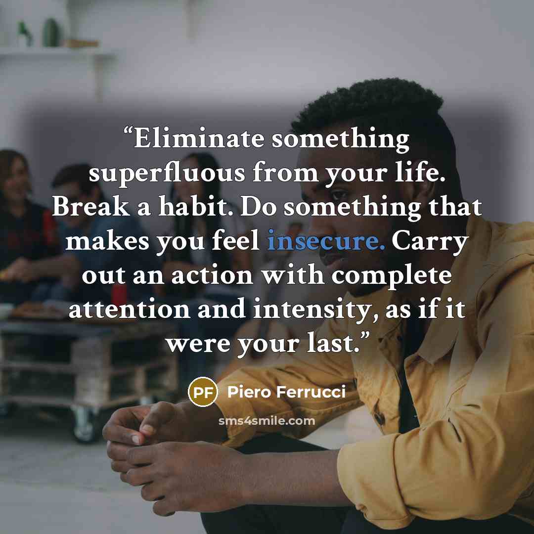 “Eliminate something superfluous from your life. Break a habit. Do something that makes you feel insecure. Carry out an action with complete attention and intensity, as if it were your last.” quote by Piero Ferrucci