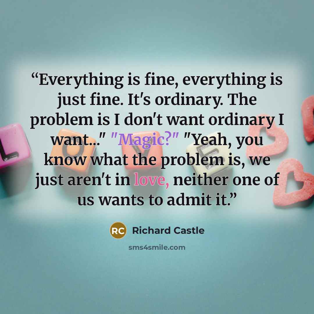“Everything is fine, everything is just fine. It's ordinary. The problem is I don't want ordinary I want..." "Magic?" "Yeah, you know what the problem is, we just aren't in love, neither one of us wants to admit it.” quote by Richard Castle