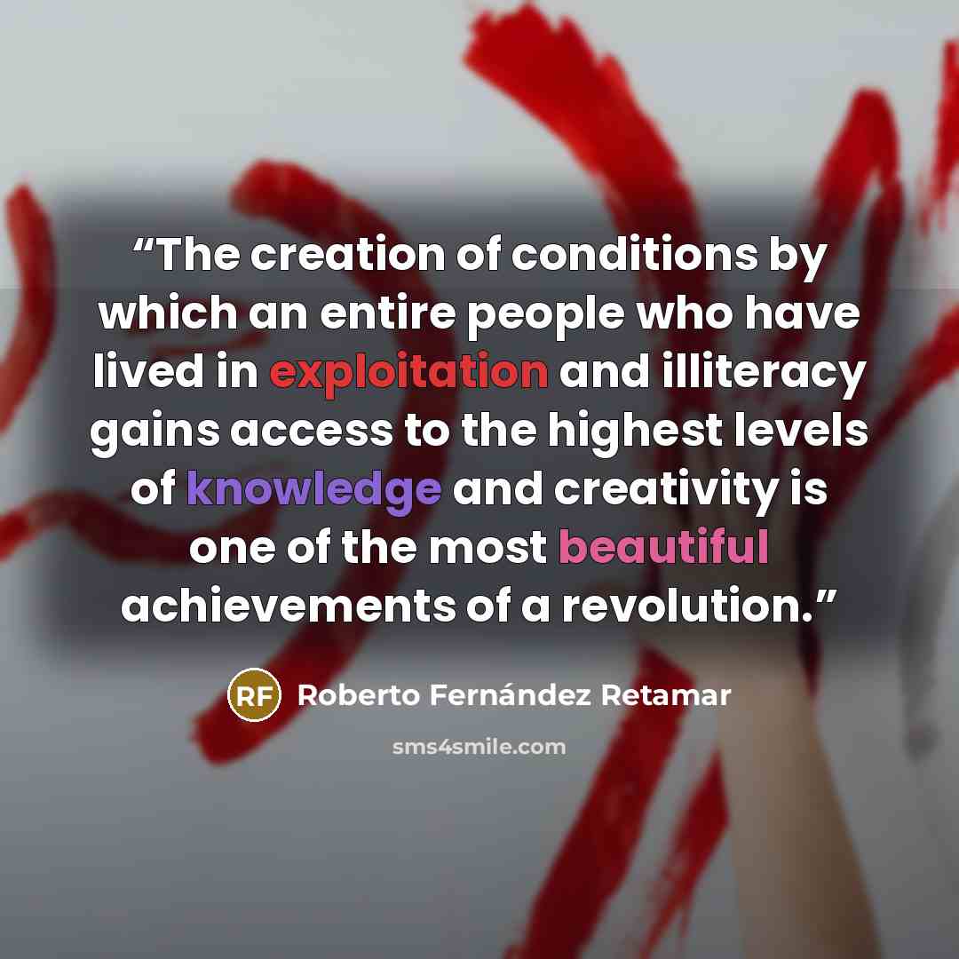 “The creation of conditions by which an entire people who have lived in exploitation and illiteracy gains access to the highest levels of knowledge and creativity is one of the most beautiful achievements of a revolution.” quote by Roberto Fernández Retamar