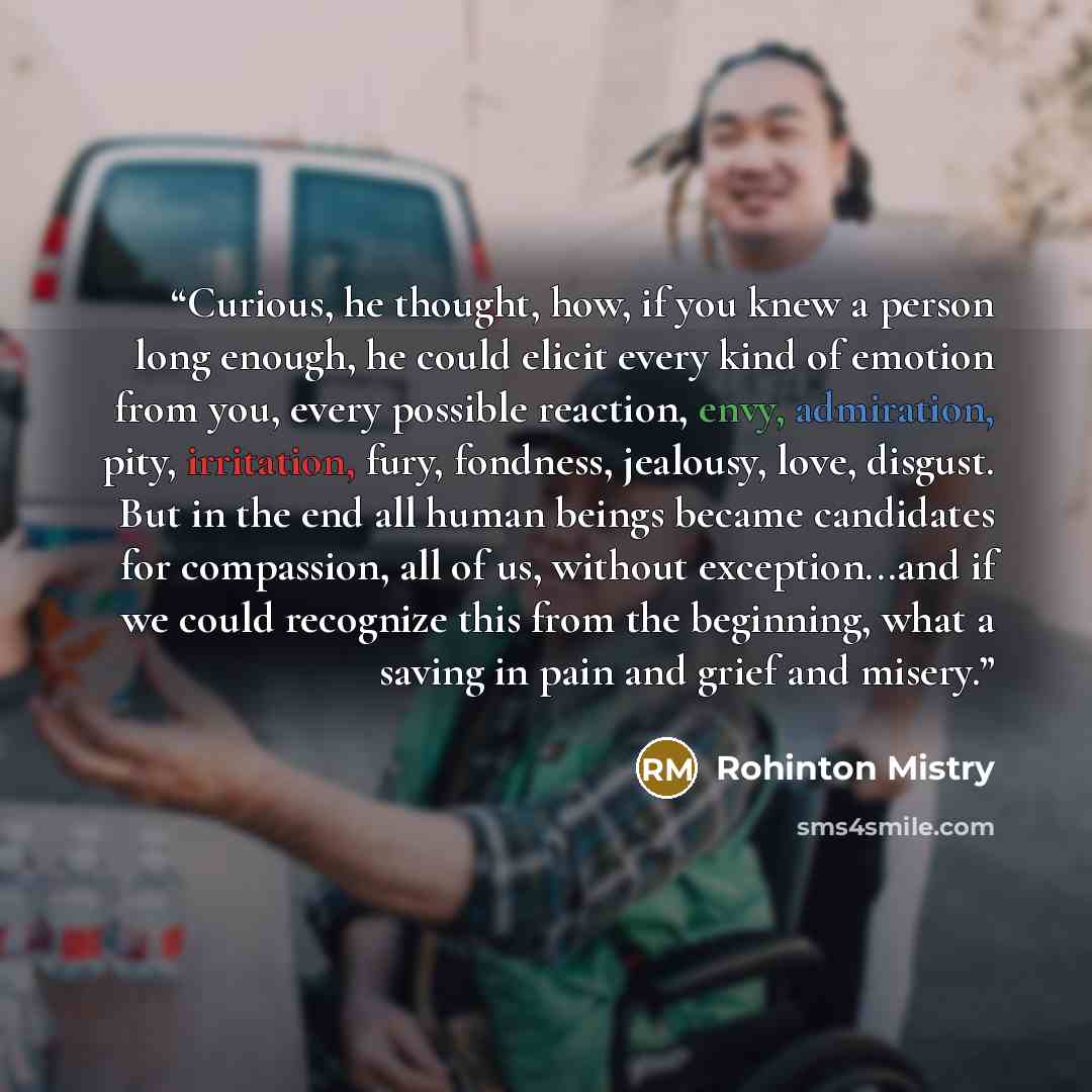 “Curious, he thought, how, if you knew a person long enough, he could elicit every kind of emotion from you, every possible reaction, envy, admiration, pity, irritation, fury, fondness, jealousy, love, disgust. But in the end all human beings became candidates for compassion, all of us, without…” quote by Rohinton Mistry