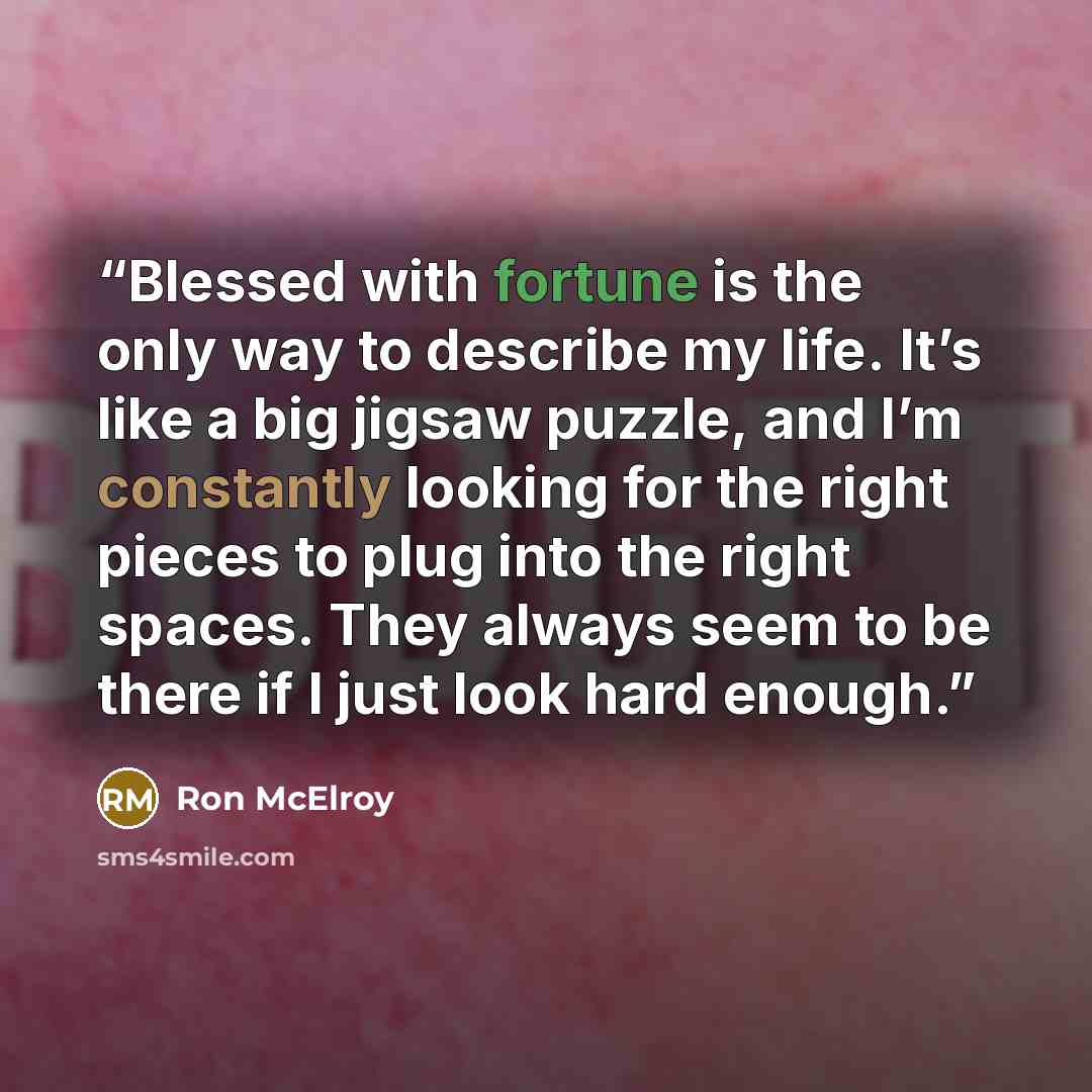 “Blessed with fortune is the only way to describe my life. It’s like a big jigsaw puzzle, and I’m constantly looking for the right pieces to plug into the right spaces. They always seem to be there if I just look hard enough.” quote by Ron McElroy