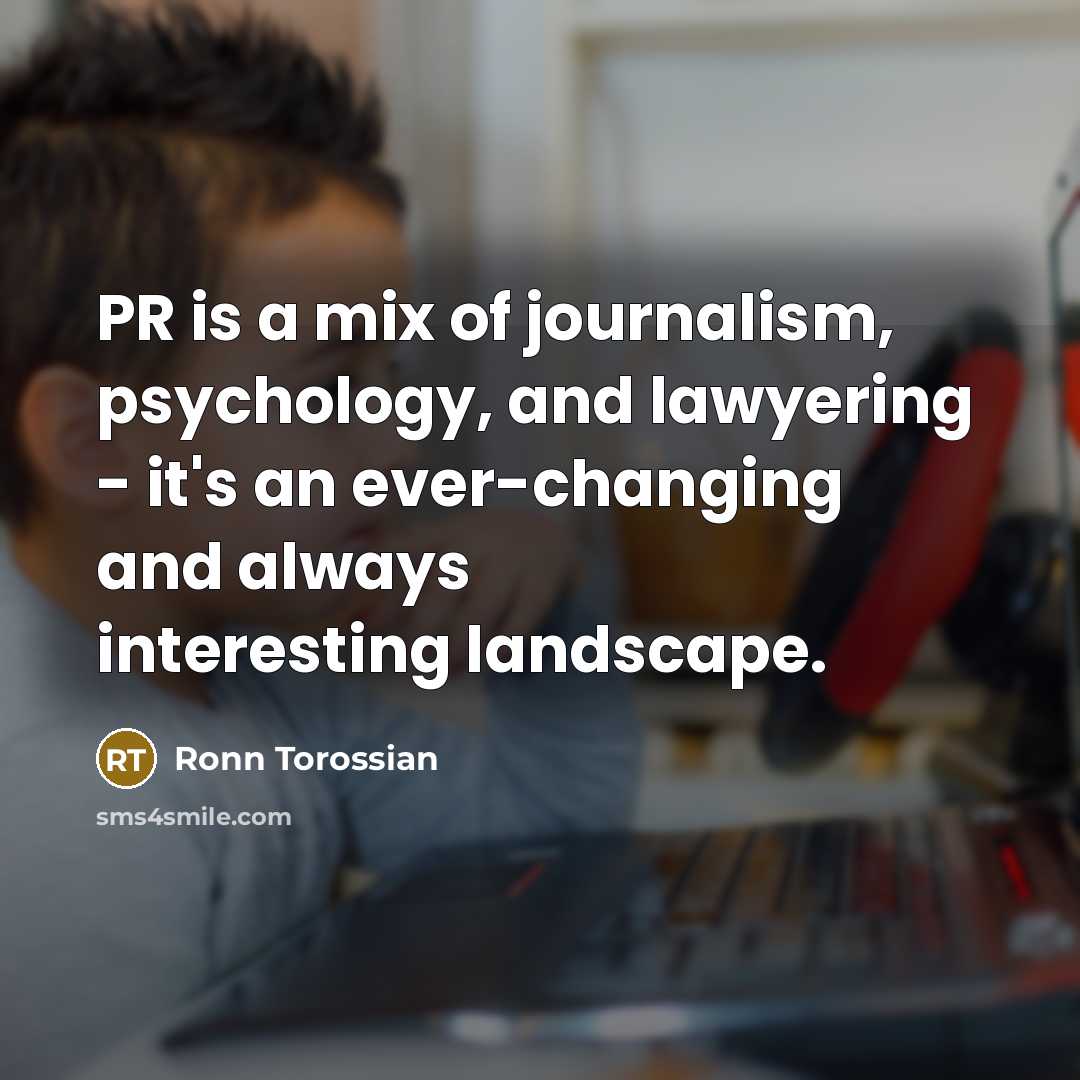 “PR is a mix of journalism, psychology, and lawyering - it's an ever-changing and always interesting landscape.” quote by Ronn Torossian