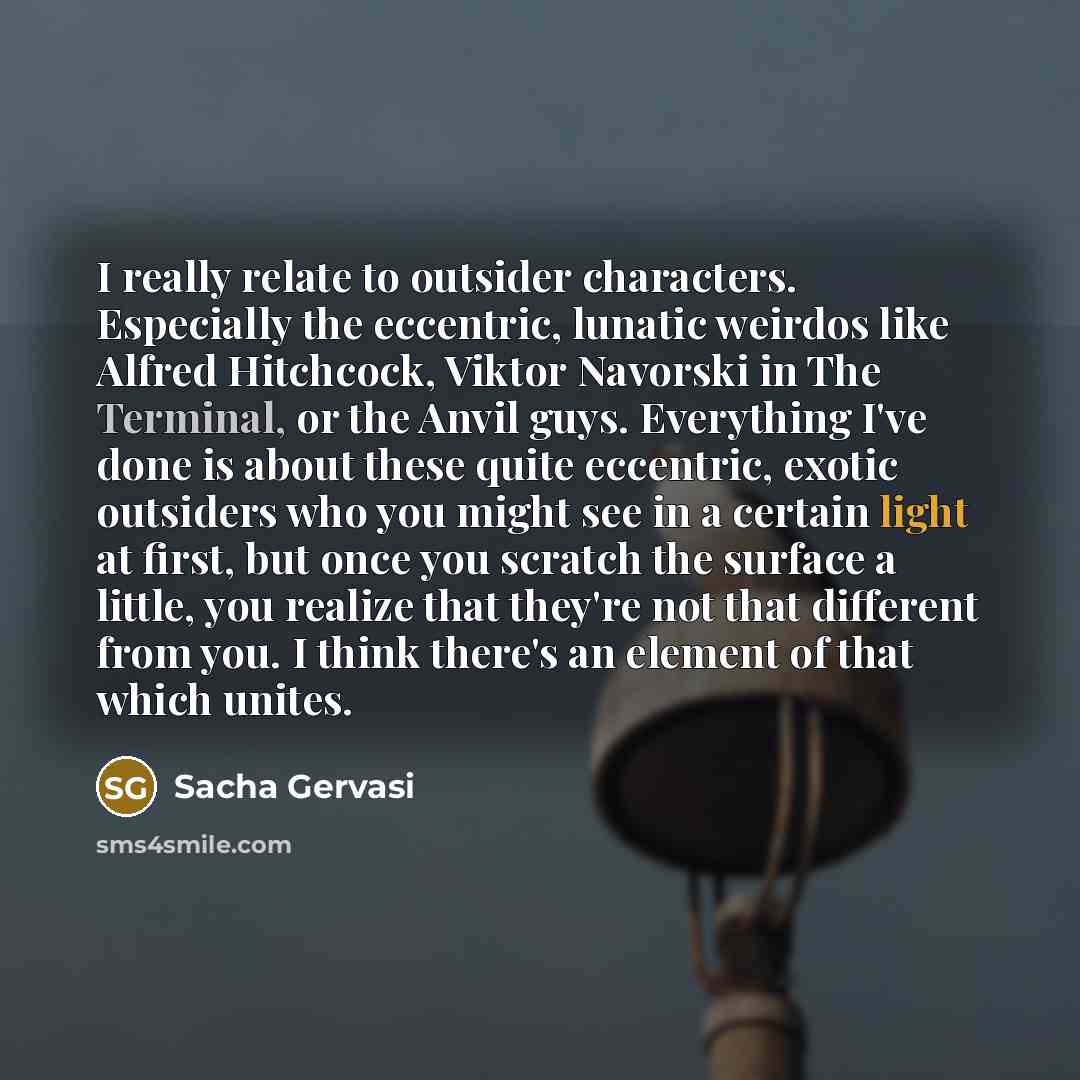 “I really relate to outsider characters. Especially the eccentric, lunatic weirdos like Alfred Hitchcock, Viktor Navorski in The Terminal, or the Anvil guys. Everything I've done is about these quite eccentric, exotic outsiders who you might see in a certain light at first, but once you scratch the…” quote by Sacha Gervasi