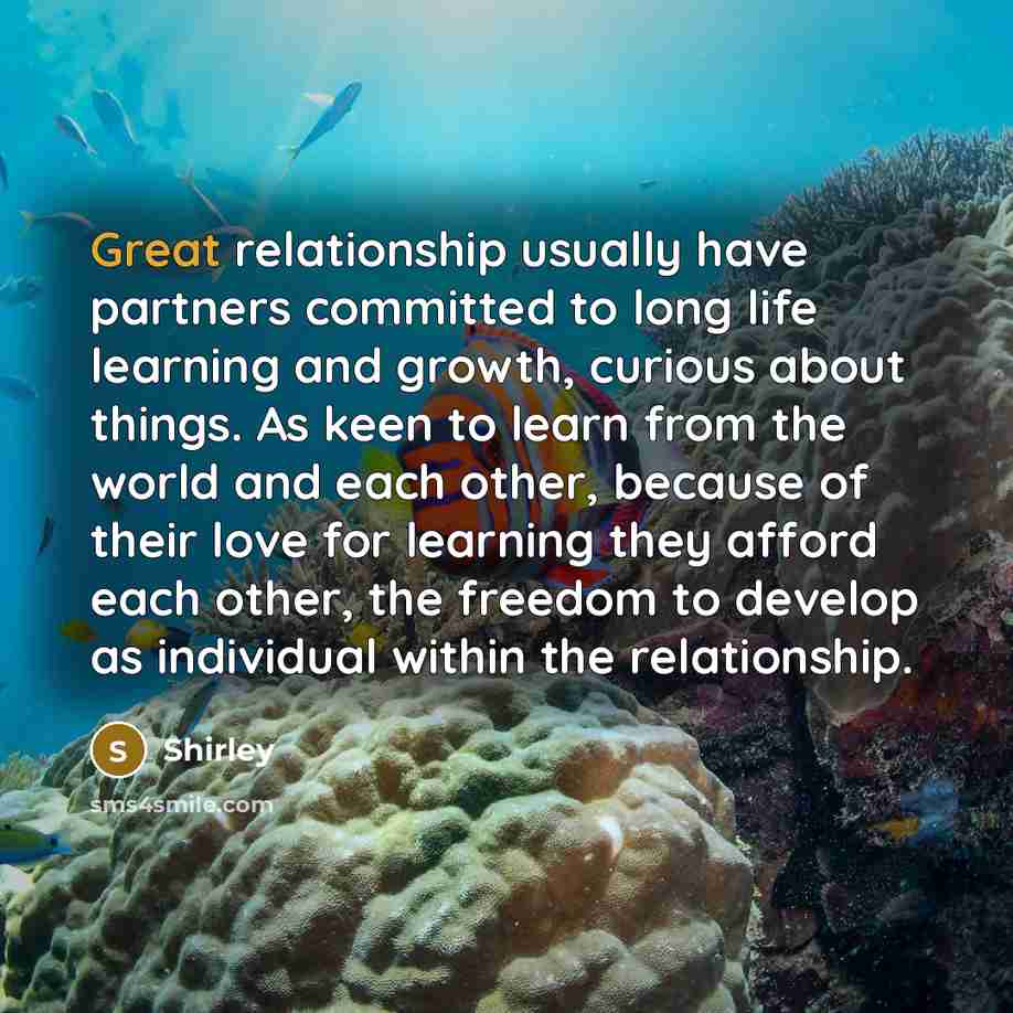 “Great relationship usually have partners committed to long life learning and growth, curious about things. As keen to learn from the world and each other, because of their love for learning they afford each other, the freedom to develop as individual within the relationship.” quote by Shirley
