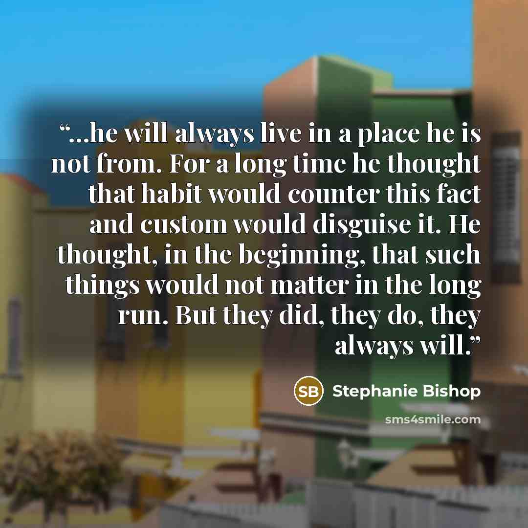 “…he will always live in a place he is not from. For a long time he thought that habit would counter this fact and custom would disguise it. He thought, in the beginning, that such things would not matter in the long run. But they did, they do, they always will.” quote by Stephanie Bishop