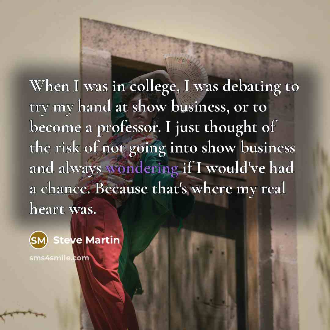 “When I was in college, I was debating to try my hand at show business, or to become a professor. I just thought of the risk of not going into show business and always wondering if I would've had a chance. Because that's where my real heart was.” quote by Steve Martin