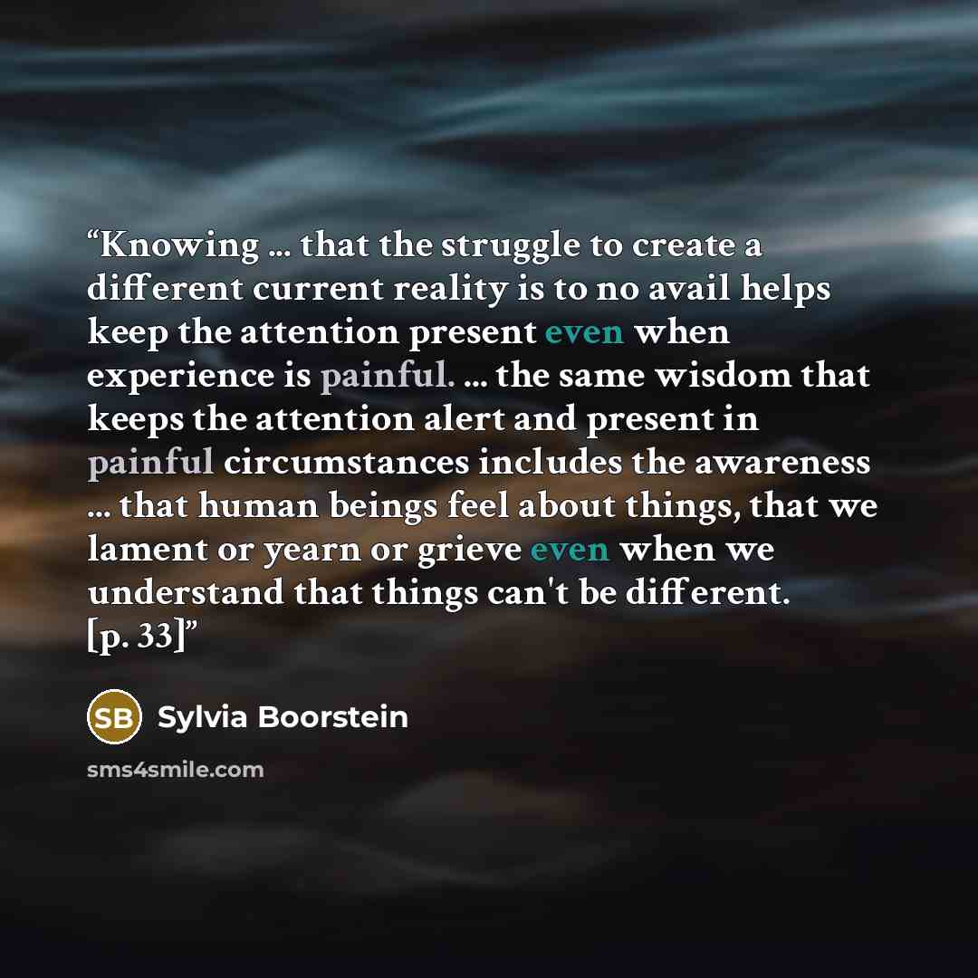 “Knowing ... that the struggle to create a different current reality is to no avail helps keep the attention present even when experience is painful. ... the same wisdom that keeps the attention alert and present in painful circumstances includes the awareness ... that human beings feel about…” quote by Sylvia Boorstein
