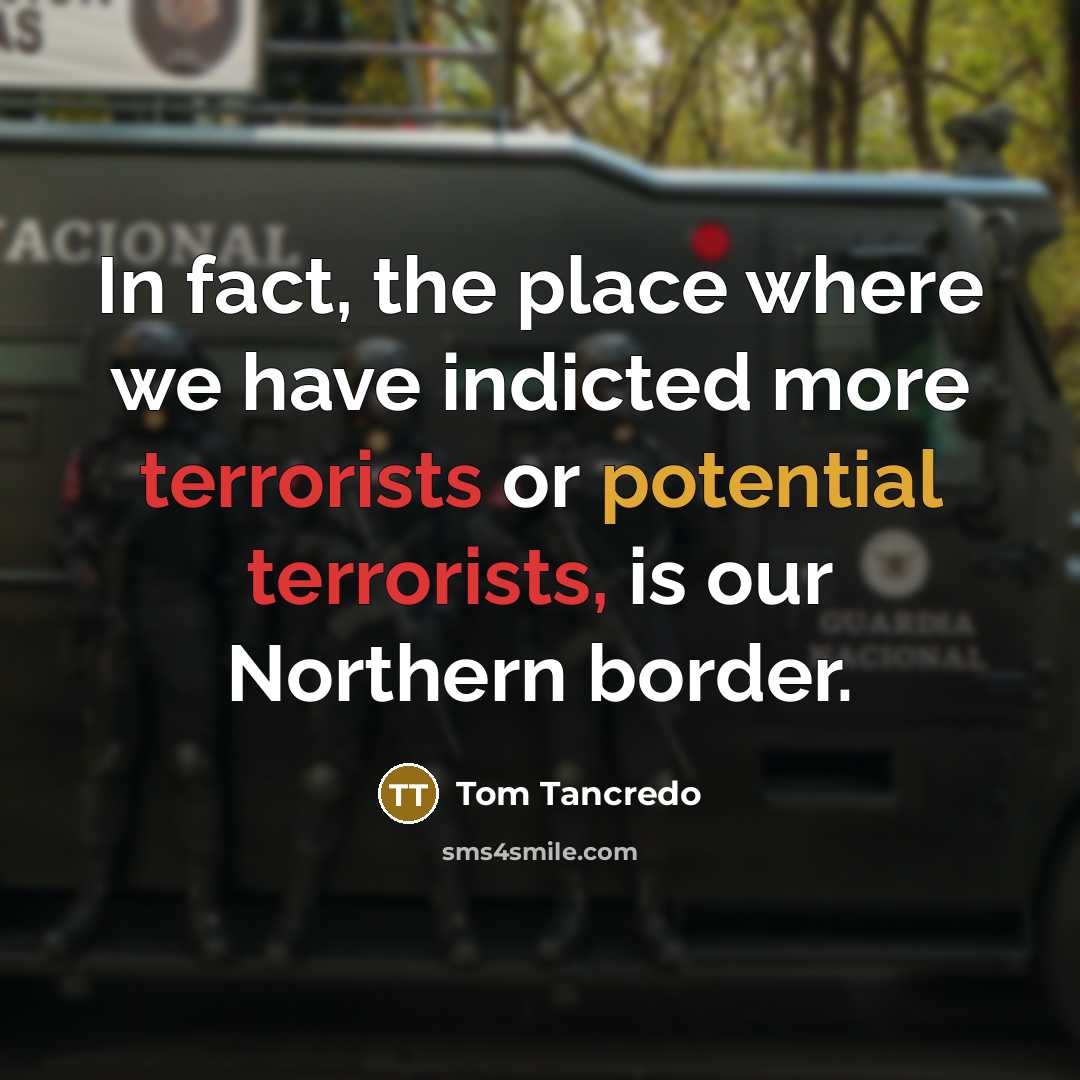 “In fact, the place where we have indicted more terrorists or potential terrorists, is our Northern border.” quote by Tom Tancredo