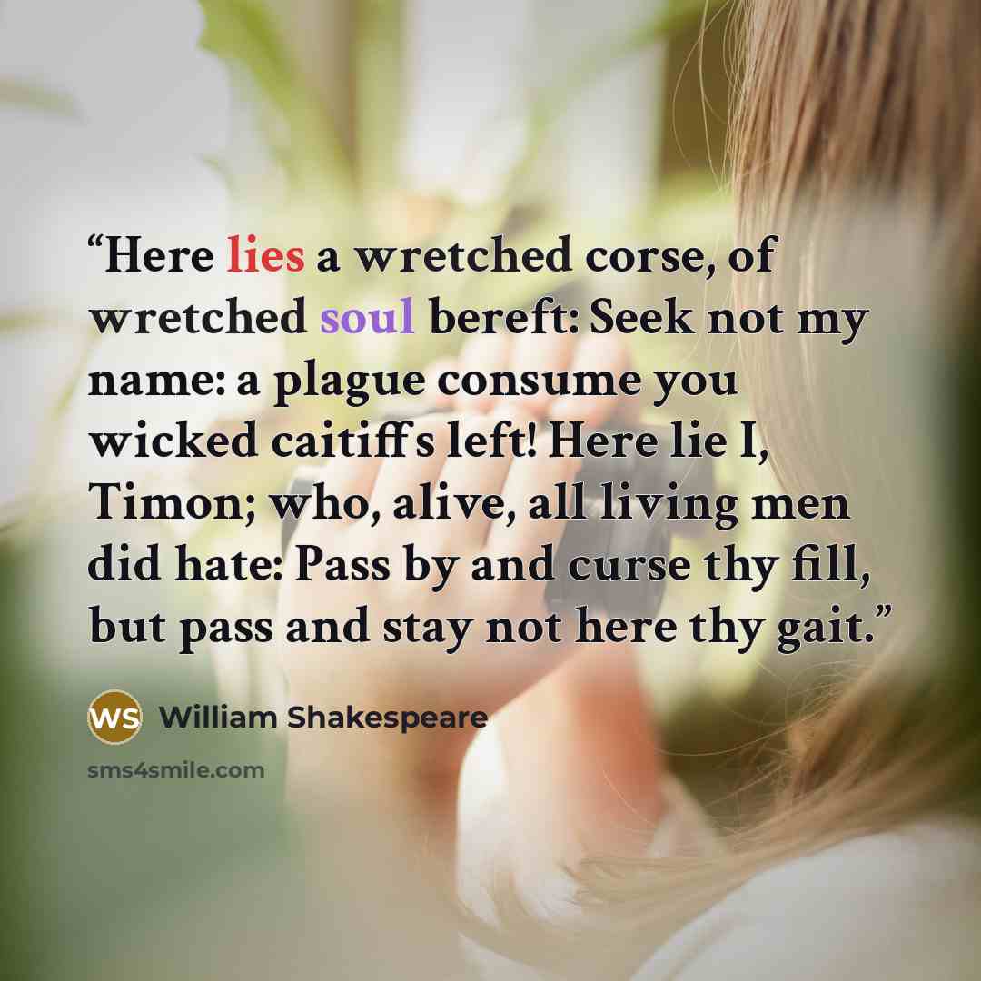 “Here lies a wretched corse, of wretched soul bereft: Seek not my name: a plague consume you wicked caitiffs left! Here lie I, Timon; who, alive, all living men did hate: Pass by and curse thy fill, but pass and stay not here thy gait.” quote by William Shakespeare