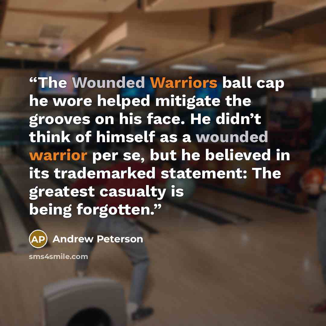“The Wounded Warriors ball cap he wore helped mitigate the grooves on his face. He didn’t think of himself as a wounded warrior per se, but he believed in its trademarked statement: The greatest casualty is being forgotten.” quote by Andrew Peterson