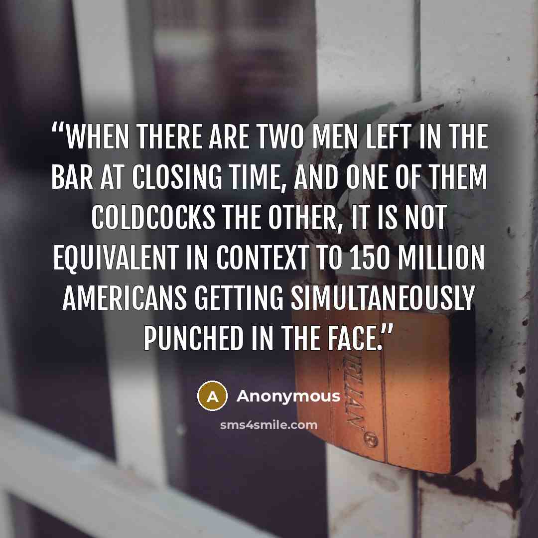 “When there are two men left in the bar at closing time, and one of them coldcocks the other, it is not equivalent in context to 150 million Americans getting simultaneously punched in the face.” quote by Anonymous